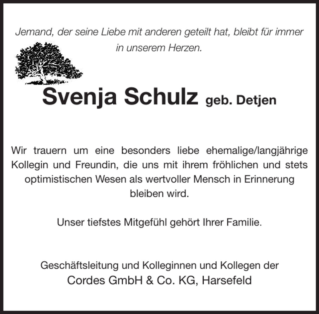 <p>Jemand, der seine Liebe mit anderen geteilt hat, bleibt für immer in unserem Herzen.<br />Svenja Schulz geb. Detjen<br />Wir trauern um eine besonders liebe ehemalige/langjährige<br />Kollegin und Freundin, die uns mit ihrem fröhlichen und stets<br />optimistischen Wesen als wertvoller Mensch in Erinnerung<br />bleiben wird.</p><p>Unser tiefstes Mitgefühl gehört Ihrer Familie.<br />Geschäftsleitung und Kolleginnen und Kollegen der<br />Cordes GmbH &amp; Co. KG, Harsefeld</p>