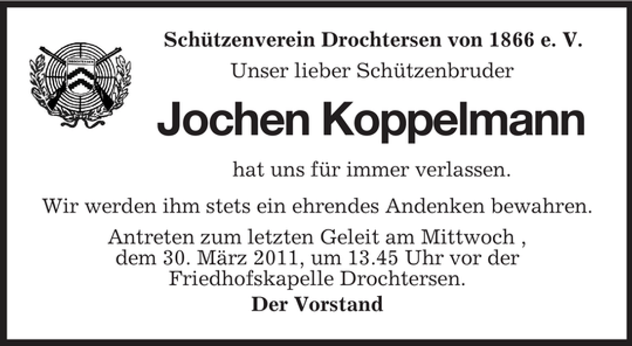 <p>Schützenverein Drochtersen von 1866 e. V. Unser lieber Schützenbruder</p><p>Jochen Koppelmann<br />hat uns für immer verlassen. Wir werden ihm stets ein ehrendes Andenken bewahren. Antreten zum letzten Geleit am Mittwoch , dem 30. März 2011, um 13.45 Uhr vor der Friedhofskapelle Drochtersen. Der Vorstand</p>