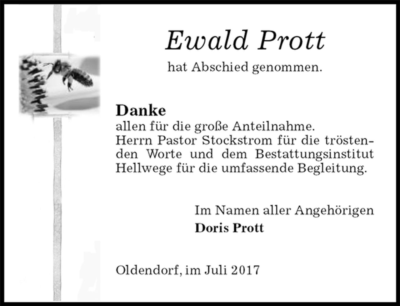 <p>Ewald Prott<br />hat Abschied genommen.<br />Danke<br />allen für die große Anteilnahme.<br />Herrn Pastor Stockstrom für die tröstenden Worte und dem Bestattungsinstitut Hellwege für die umfassende Begleitung.<br />Im Namen aller Angehörigen<br />Doris Prott<br />Oldendorf, im Juli 2017</p>