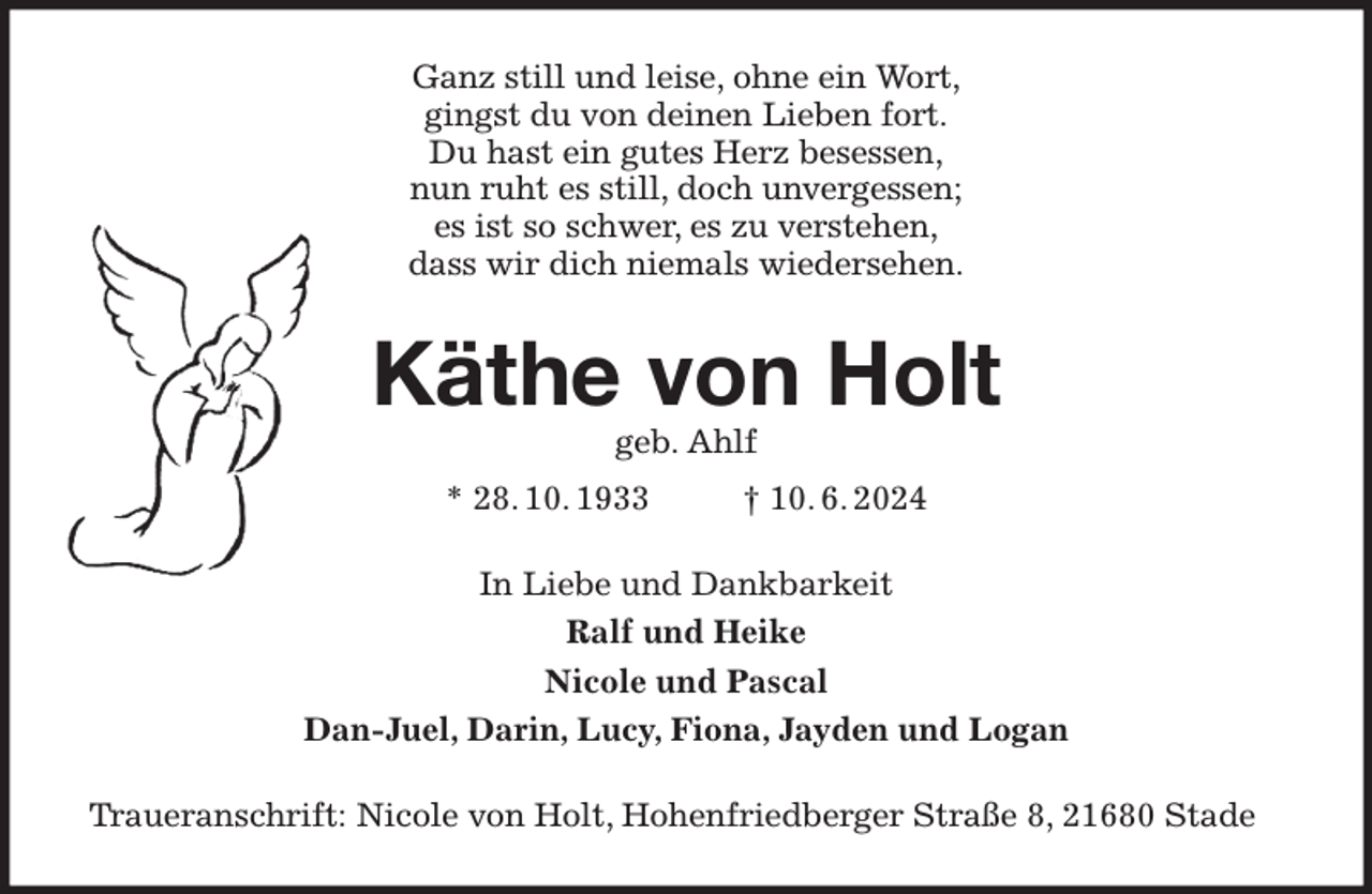 <p>Ganz still und leise, ohne ein Wort,<br />gingst du von deinen Lieben fort.<br />Du hast ein gutes Herz besessen,<br />nun ruht es still, doch unvergessen;<br />es ist so schwer, es zu verstehen,<br />dass wir dich niemals wiedersehen.<br />Käthe von Holt<br />geb. Ahlf<br />* 28. 10. 1933 † 10. 6. 2024<br />In Liebe und Dankbarkeit<br />Ralf und Heike<br />Nicole und Pascal<br />Dan-Juel, Darin, Lucy, Fiona, Jayden und Logan<br />Traueranschrift: Nicole von Holt, Hohenfriedberger Straße 8, 21680 Stade</p>