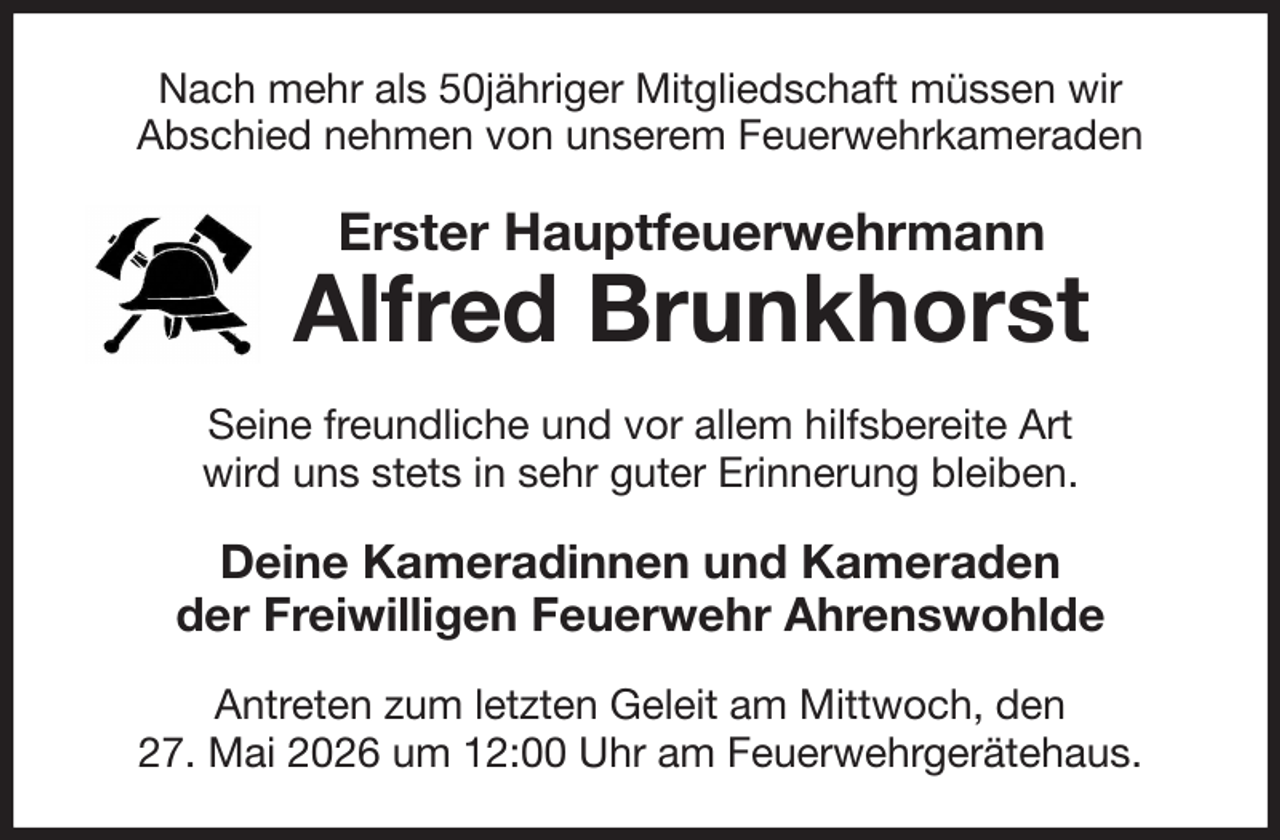 <p>Nach mehr als 50jähriger Mitgliedschaft müssen wir<br />Abschied nehmen von unserem Feuerwehrkameraden<br />Erster Hauptfeuerwehrmann<br />Alfred Brunkhorst<br />Seine freundliche und vor allem hilfsbereite Art<br />wird uns stets in sehr guter Erinnerung bleiben.<br />Deine Kameradinnen und Kameraden<br />der Freiwilligen Feuerwehr Ahrenswohlde<br />Antreten zum letzten Geleit am Mittwoch, den<br />27. Mai 2026 um 12:00 Uhr am Feuerwehrgerätehaus.</p>