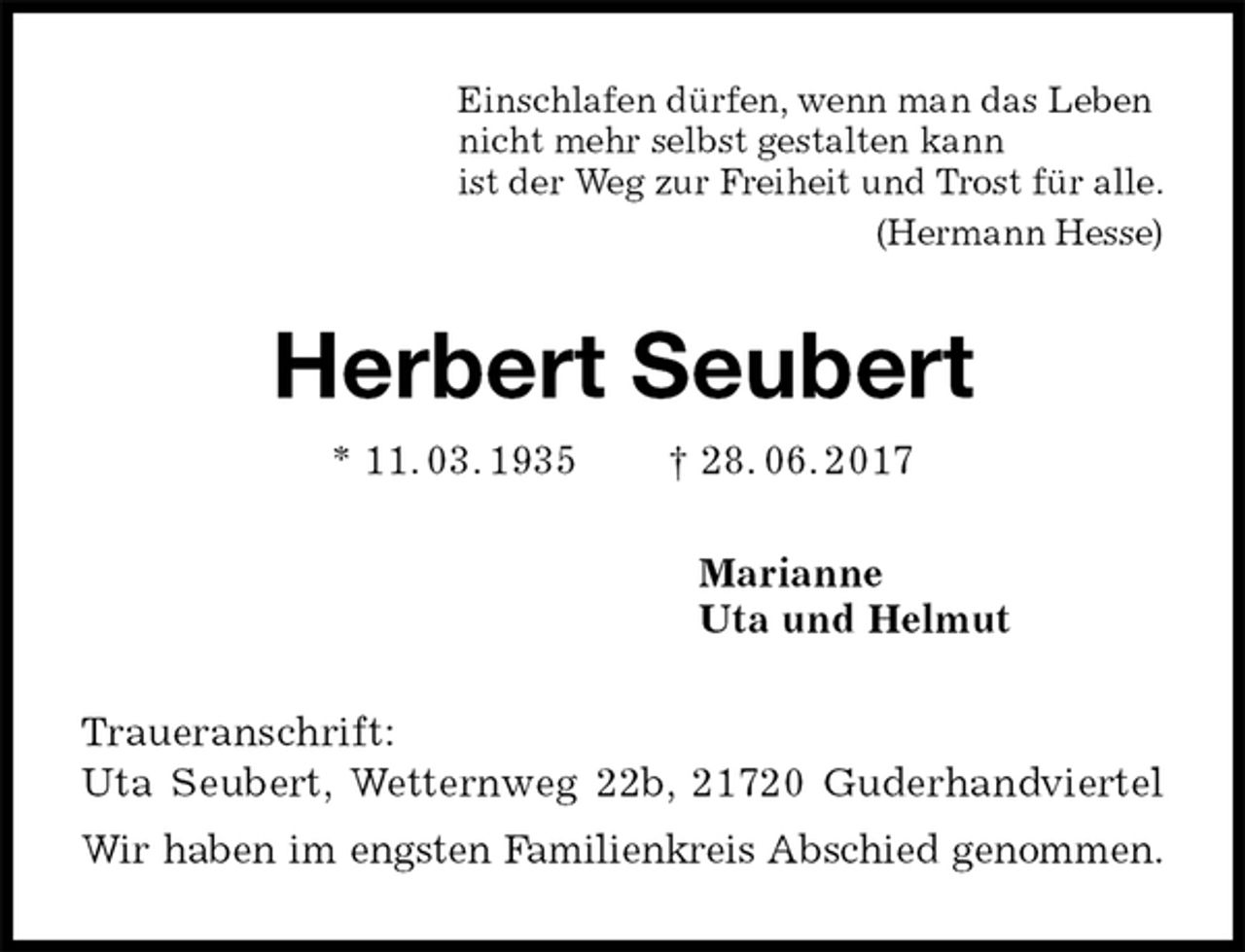 <p>Einschlafen dürfen, wenn man das Leben<br />nicht mehr selbst gestalten kann<br />ist der Weg zur Freiheit und Trost für alle.<br />(Hermann Hesse)<br />Herbert Seubert<br />* 11. 03. 1935 † 28. 06. 2017<br />Marianne<br />Uta und Helmut<br />Traueranschrift:<br />Uta Seubert, Wetternweg 22b, 21720 Guderhandviertel<br />Wir haben im engsten Familienkreis Abschied genommen.</p>