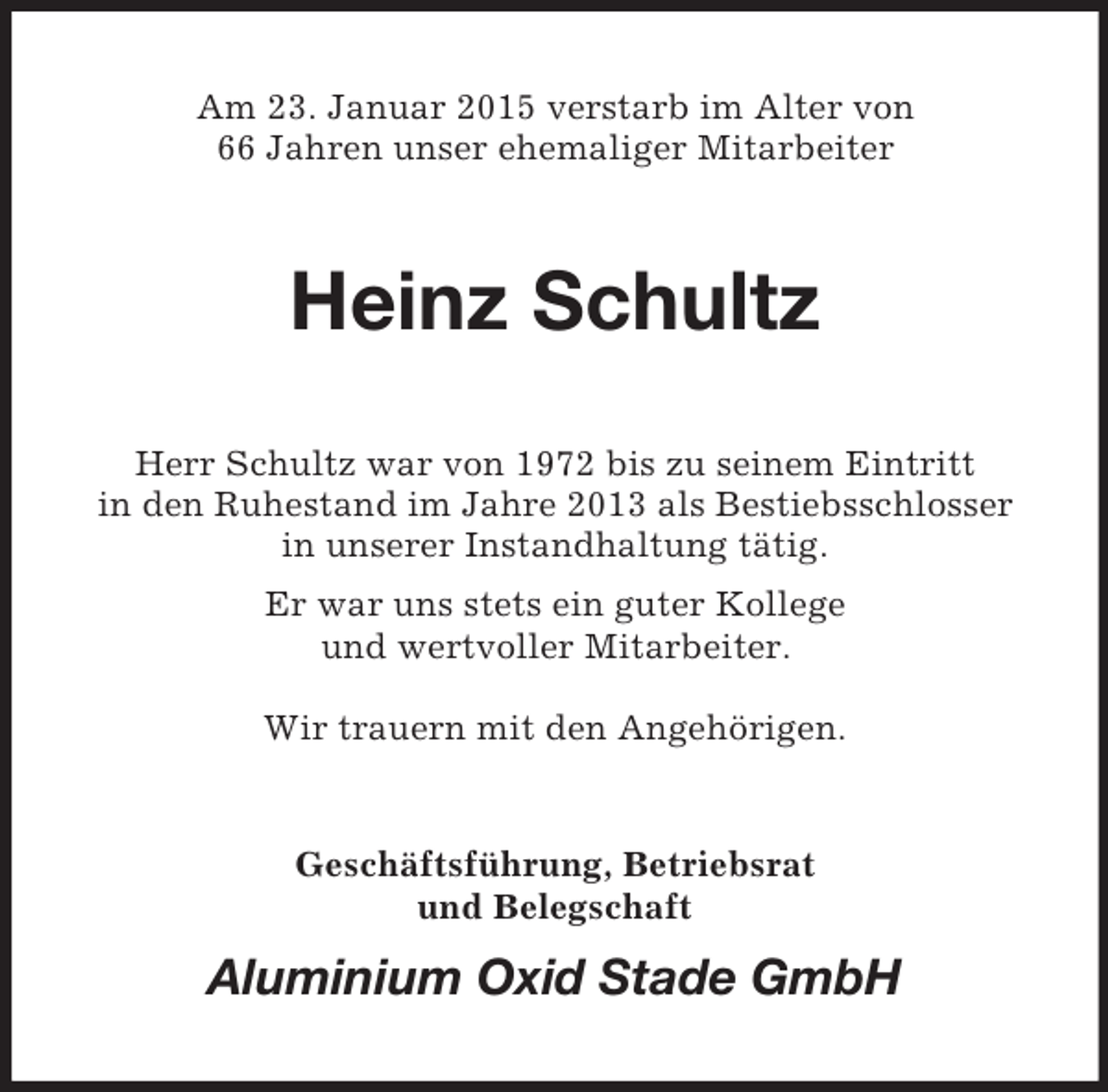 <p>Am 23. Januar 2015 verstarb im Alter von<br />66 Jahren unser ehemaliger Mitarbeiter<br />Heinz Schultz<br />Herr Schultz war von 1972 bis zu seinem Eintritt<br />in den Ruhestand im Jahre 2013 als Bestiebsschlosser<br />in unserer Instandhaltung tätig.<br />Er war uns stets ein guter Kollege<br />und wertvoller Mitarbeiter.</p><p>Wir trauern mit den Angehörigen.<br />Geschäftsführung, Betriebsrat<br />und Belegschaft<br />Aluminium Oxid Stade GmbH</p>