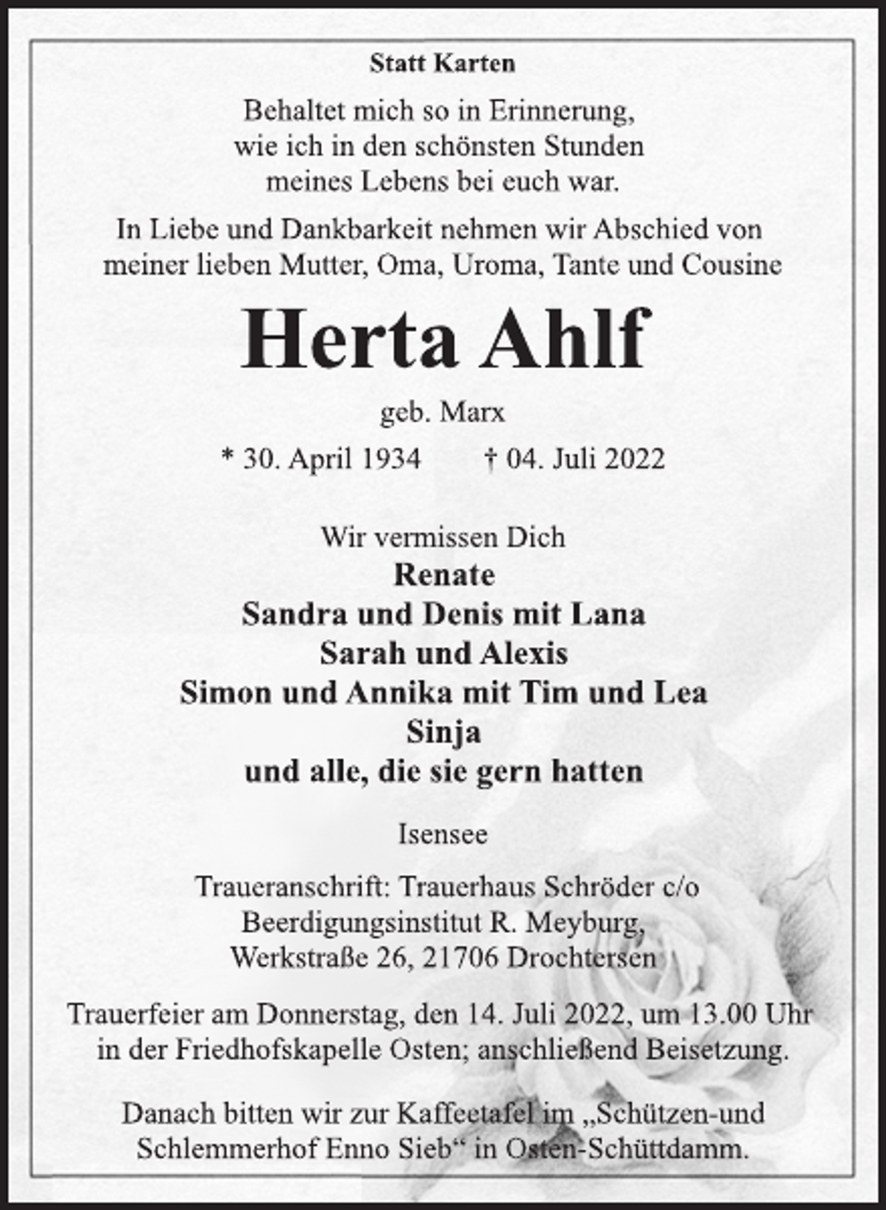 <p>Statt Karten<br />Behaltet mich so in Erinnerung,<br />wie ich in den schönsten Stunden<br />meines Lebens bei euch war.<br />In Liebe und Dankbarkeit nehmen wir Abschied von<br />meiner lieben Mutter, Oma, Uroma, Tante und Cousine<br />Herta Ahlf<br />geb. Marx<br />* 30. April 1934 † 04. Juli 2022<br />Wir vermissen Dich<br />Renate<br />Sandra und Denis mit Lana<br />Sarah und Alexis<br />Simon und Annika mit Tim und Lea<br />Sinja<br />und alle, die sie gern hatten<br />Isensee<br />Traueranschrift: Trauerhaus Schröder c/o<br />Beerdigungsinstitut R. Meyburg,<br />Werkstraße 26, 21706 Drochtersen<br />Trauerfeier am Donnerstag, den 14. Juli 2022, um 13.00 Uhr<br />in der Friedhofskapelle Osten; anschließend Beisetzung.<br />Danach bitten wir zur Kaffeetafel im „Schützen-und<br />Schlemmerhof Enno Sieb“ in Osten-Schüttdamm.</p>