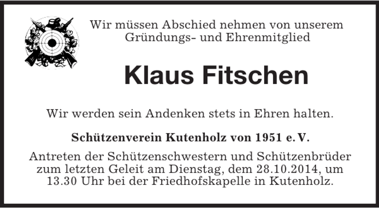 <p>Wir müssen Abschied nehmen von unserem Gründungs- und Ehrenmitglied<br />Klaus Fitschen<br />Wir werden sein Andenken stets in Ehren halten.<br />Schützenverein Kutenholz von 1951 e. V.<br />Antreten der Schützenschwestern und Schützenbrüder zum letzten Geleit am Dienstag, dem 28.10.2014, um 13.30 Uhr bei der Friedhofskapelle in Kutenholz.</p>