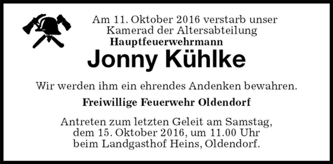 <p>Am 11. Oktober 2016 verstarb unser<br />Kamerad der Altersabteilung<br />Hauptfeuerwehrmann</p>
<p>Jonny Kühlke<br />Antreten zum letzten Geleit am Samstag,<br />dem 15. Oktober 2016, um 11.00 Uhr<br />beim Landgasthof Heins, Oldendorf.<br />Wir werden ihm ein ehrendes Andenken bewahren.<br />Freiwillige Feuerwehr Oldendorf</p>