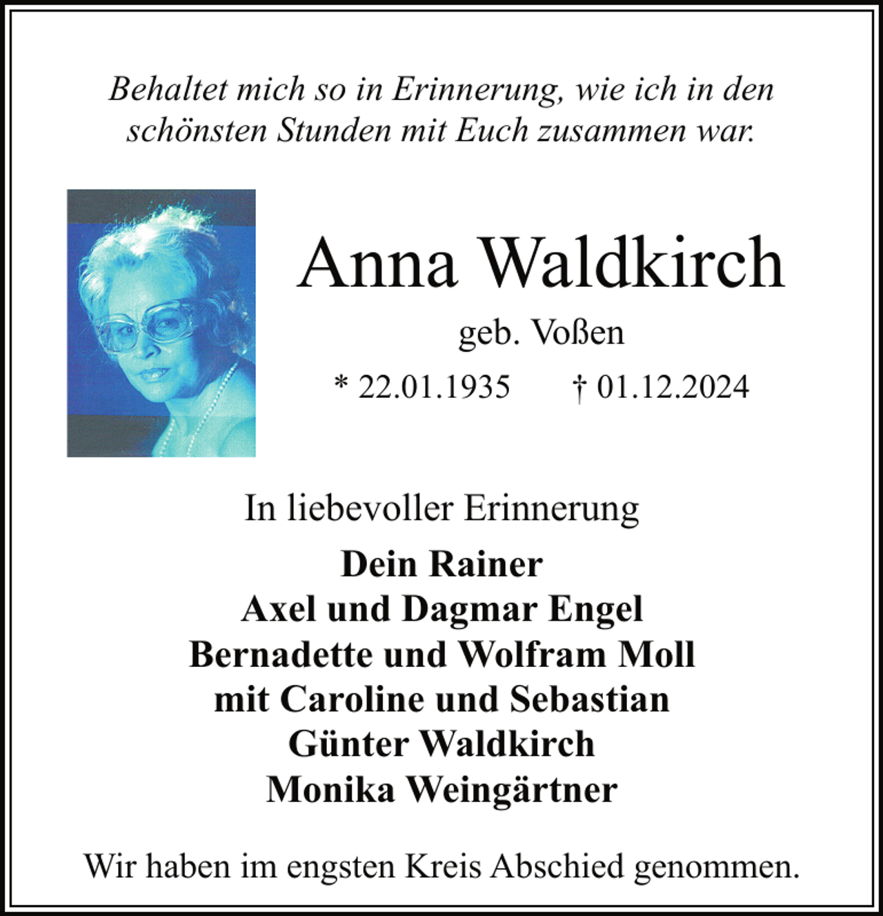 <p>Behaltet mich so in Erinnerung, wie ich in den<br />schönsten Stunden mit Euch zusammen war.</p><p>Anna Waldkirch<br />geb. Voßen</p><p>* 22.01.1935</p><p>† 01.12.2024</p><p>In liebevoller Erinnerung<br />Dein Rainer<br />Axel und Dagmar Engel<br />Bernadette und Wolfram Moll<br />mit Caroline und Sebastian<br />Günter Waldkirch<br />Monika Weingärtner<br />Wir haben im engsten Kreis Abschied genommen.</p>