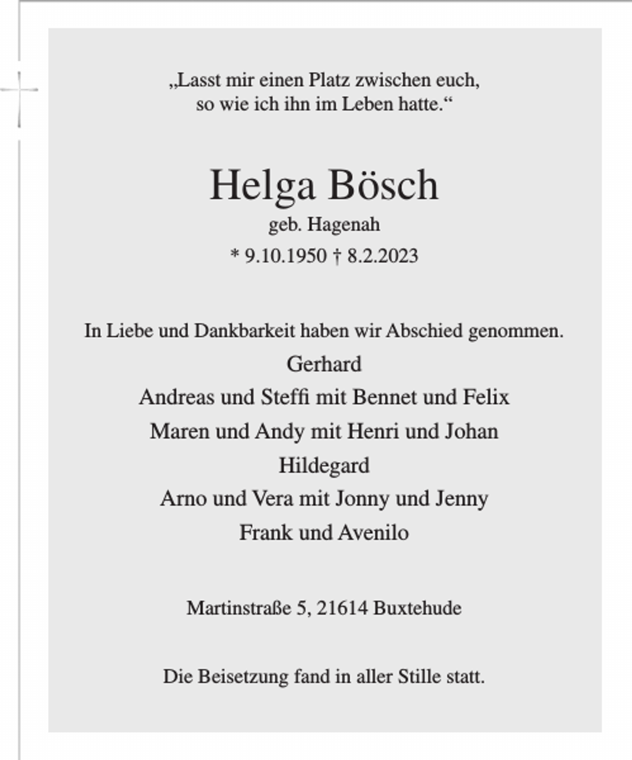 <p>„Lasst mir einen Platz zwischen euch,<br />so wie ich ihn im Leben hatte.“<br />Helga Bösch<br />geb. Hagenah<br />* 9.10.1950 † 8.2.2023<br />In Liebe und Dankbarkeit haben wir Abschied genommen.<br />Gerhard<br />Andreas und Steffi mit Bennet und Felix<br />Maren und Andy mit Henri und Johan<br />Hildegard<br />Arno und Vera mit Jonny und Jenny<br />Frank und Avenilo<br />Martinstraße 5, 21614 Buxtehude<br />Die Beisetzung fand in aller Stille statt.</p>