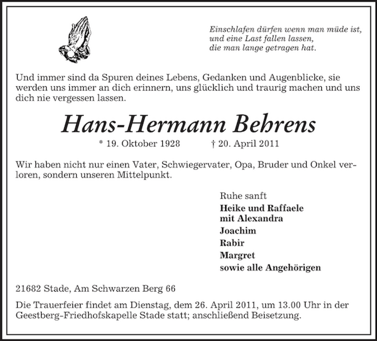 <p>Einschlafen dürfen wenn man müde ist,<br />und eine Last fallen lassen,<br />die man lange getragen hat.</p><p>Und immer sind da Spuren deines Lebens, Gedanken und Augenblicke, sie werden uns immer an dich erinnern, uns glücklich und traurig machen und uns dich nie vergessen lassen.<br />Hans-Hermann Behrens<br />* 19. Oktober 1928 † 20. April 2011<br />Wir haben nicht nur einen Vater, Schwiegervater, Opa, Bruder und Onkel verloren, sondern unseren Mittelpunkt.<br />Ruhe sanft<br />Heike und Raffaele<br />mit Alexandra<br />Joachim<br />Rabir<br />Margret<br />sowie alle Angehörigen<br />21682 Stade, Am Schwarzen Berg 66<br />Die Trauerfeier findet am Dienstag, dem 26. April 2011, um 13.00 Uhr in der Geestberg-Friedhofskapelle Stade statt; anschließend Beisetzung.</p>