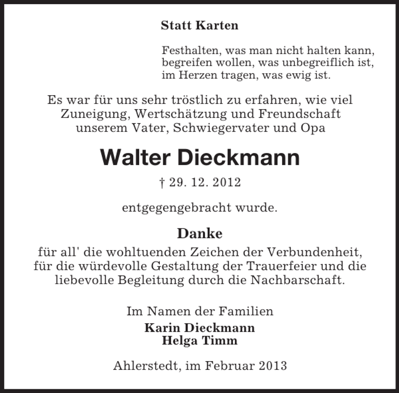 <p>Statt Karten<br />Festhalten, was man nicht halten kann,<br />begreifen wollen, was unbegreiflich ist,<br />im Herzen tragen, was ewig ist.</p><p>Es war für uns sehr tröstlich zu erfahren, wie viel<br />Zuneigung, Wertschätzung und Freundschaft<br />unserem Vater, Schwiegervater und Opa</p><p>Walter Dieckmann<br />† 29. 12. 2012<br />entgegengebracht wurde.</p><p>Danke<br />für all' die wohltuenden Zeichen der Verbundenheit,<br />für die würdevolle Gestaltung der Trauerfeier und die<br />liebevolle Begleitung durch die Nachbarschaft.<br />Im Namen der Familien<br />Karin Dieckmann<br />Helga Timm<br />Ahlerstedt, im Februar 2013</p>