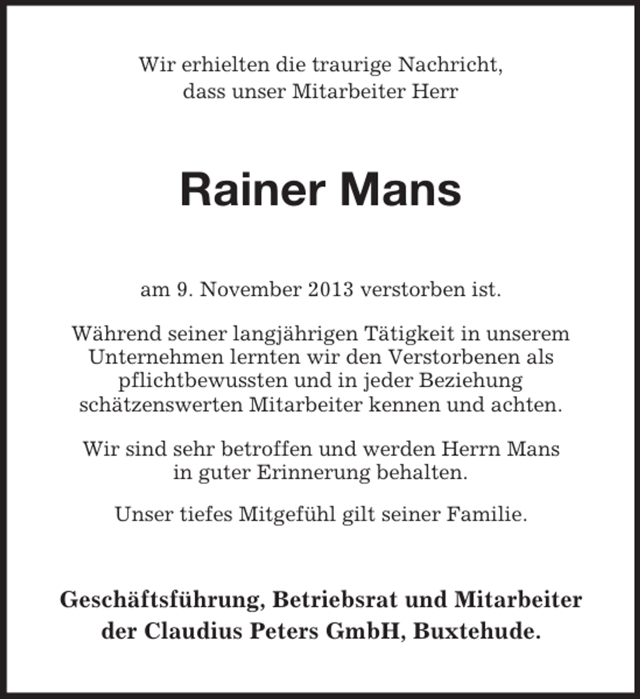 <p>Wir erhielten die traurige Nachricht,<br />dass unser Mitarbeiter Herr</p><p>Rainer Mans<br />am 9. November 2013 verstorben ist.<br />Während seiner langjährigen Tätigkeit in unserem<br />Unternehmen lernten wir den Verstorbenen als<br />pflichtbewussten und in jeder Beziehung<br />schätzenswerten Mitarbeiter kennen und achten.<br />Wir sind sehr betroffen und werden Herrn Mans<br />in guter Erinnerung behalten.<br />Unser tiefes Mitgefühl gilt seiner Familie.</p><p>Geschäftsführung, Betriebsrat und Mitarbeiter<br />der Claudius Peters GmbH, Buxtehude.</p>