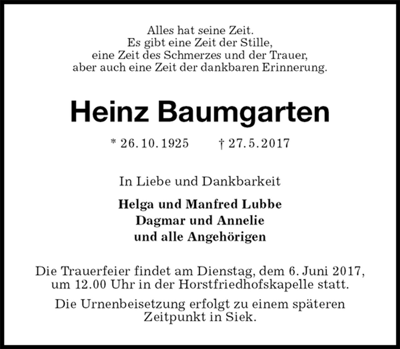 <p>Alles hat seine Zeit.<br />Es gibt eine Zeit der Stille,<br />eine Zeit des Schmerzes und der Trauer,<br />aber auch eine Zeit der dankbaren Erinnerung.<br />Heinz Baumgarten<br />* 26. 10. 1925 † 27. 5. 2017<br />In Liebe und Dankbarkeit<br />Helga und Manfred Lubbe<br />Dagmar und Annelie<br />und alle Angehörigen<br />Die Trauerfeier findet am Dienstag, dem 6. Juni 2017,<br />um 12.00 Uhr in der Horstfriedhofskapelle statt.<br />Die Urnenbeisetzung erfolgt zu einem späteren<br />Zeitpunkt in Siek.</p>