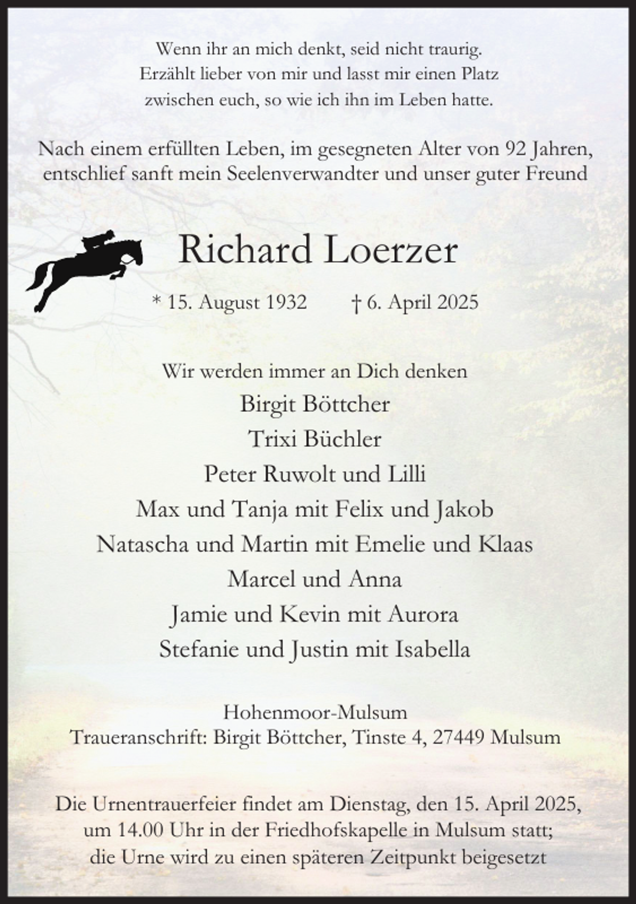 <p>Wenn ihr an mich denkt, seid nicht traurig.<br />Erzählt lieber von mir und lasst mir einen Platz<br />zwischen euch, so wie ich ihn im Leben hatte.</p><p>Nach einem erfüllten Leben, im gesegneten Alter von 92 Jahren,<br />entschlief sanft mein Seelenverwandter und unser guter Freund</p><p>Richard Loerzer<br />* 15. August 1932</p><p>† 6. April 2025</p><p>Wir werden immer an Dich denken</p><p>Birgit Böttcher<br />Trixi Büchler<br />Peter Ruwolt und Lilli<br />Max und Tanja mit Felix und Jakob<br />Natascha und Martin mit Emelie und Klaas<br />Marcel und Anna<br />Jamie und Kevin mit Aurora<br />Stefanie und Justin mit Isabella<br />Hohenmoor-Mulsum<br />Traueranschrift: Birgit Böttcher, Tinste 4, 27449 Mulsum<br />Die Urnentrauerfeier findet am Dienstag, den 15. April 2025,<br />um 14.00 Uhr in der Friedhofskapelle in Mulsum statt;<br />die Urne wird zu einen späteren Zeitpunkt beigesetzt</p>