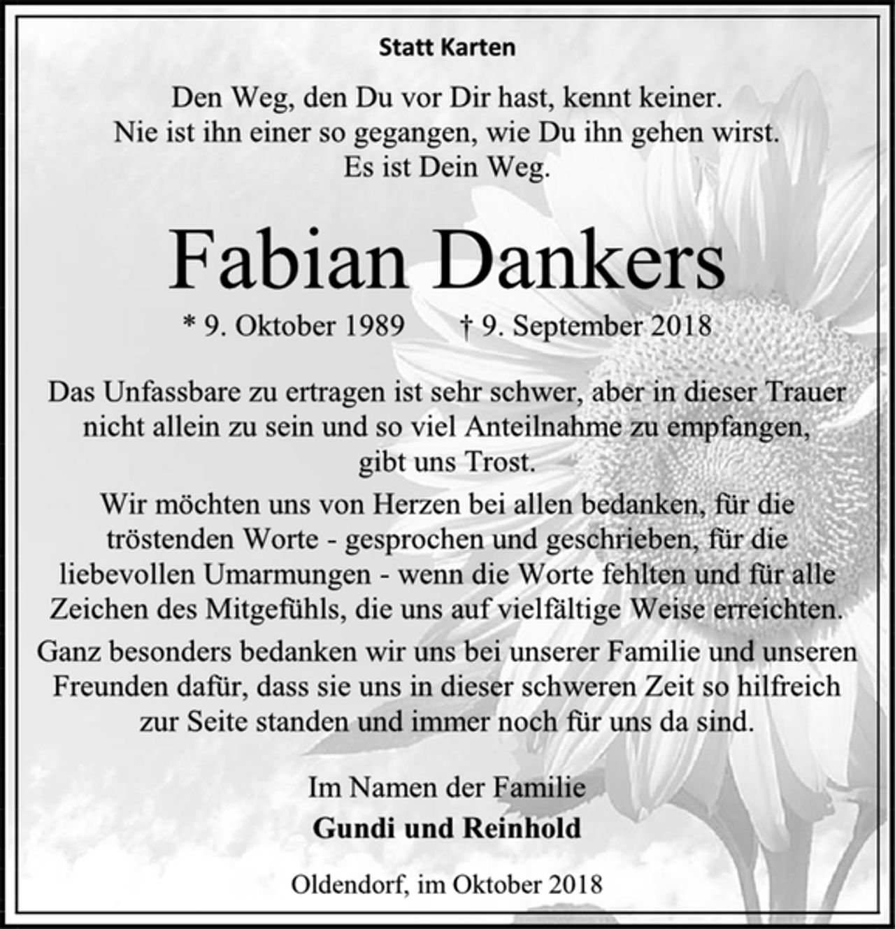 <p>Statt Karten<br />Den Weg, den Du vor Dir hast, kennt keiner.<br />Nie ist ihn einer so gegangen, wie Du ihn gehen wirst.<br />Es ist Dein Weg.<br />Fabian Dankers<br />* 9. Oktober 1989 † 9. September 2018<br />Das Unfassbare zu ertragen ist sehr schwer, aber in dieser Trauer<br />nicht allein zu sein und so viel Anteilnahme zu empfangen,<br />gibt uns Trost.<br />Wir möchten uns von Herzen bei allen bedanken, für die<br />tröstenden Worte - gesprochen und geschrieben, für die<br />liebevollen Umarmungen - wenn die Worte fehlten und für alle<br />Zeichen des Mitgefühls, die uns auf vielfältige Weise erreichten.<br />Ganz besonders bedanken wir uns bei unserer Familie und unseren<br />Freunden dafür, dass sie uns in dieser schweren Zeit so hilfreich<br />zur Seite standen und immer noch für uns da sind.<br />Im Namen der Familie<br />Gundi und Reinhold<br />Oldendorf, im Oktober 2018</p>