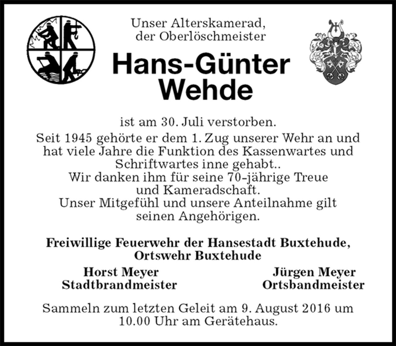 <p>Unser Alterskamerad,<br />der Oberlöschmeister<br />Hans-Günter<br />Wehde<br />ist am 30. Juli verstorben.<br />Seit 1945 gehörte er dem 1. Zug unserer Wehr an und hat viele Jahre die Funktion des Kassenwartes und Schriftwartes inne gehabt..<br />Wir danken ihm für seine 70-jährige Treue<br />und Kameradschaft.<br />Unser Mitgefühl und unsere Anteilnahme gilt<br />seinen Angehörigen.<br />Freiwillige Feuerwehr der Hansestadt Buxtehude,<br />Ortswehr Buxtehude<br />Horst Meyer Jürgen Meyer<br />Stadtbrandmeister Ortsbandmeister<br />Sammeln zum letzten Geleit am 9. August 2016 um 10.00 Uhr am Gerätehaus.</p>