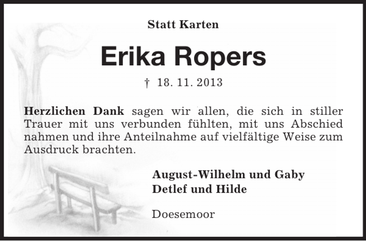 <p>Statt Karten<br />Erika Ropers<br />† 18. 11. 2013<br />Herzlichen Dank sagen wir allen, die sich in stiller Trauer mit uns verbunden fühlten, mit uns Abschied nahmen und ihre Anteilnahme auf vielfältige Weise zum Ausdruck brachten.<br />August-Wilhelm und Gaby<br />Detlef und Hilde<br />Doesemoor</p>