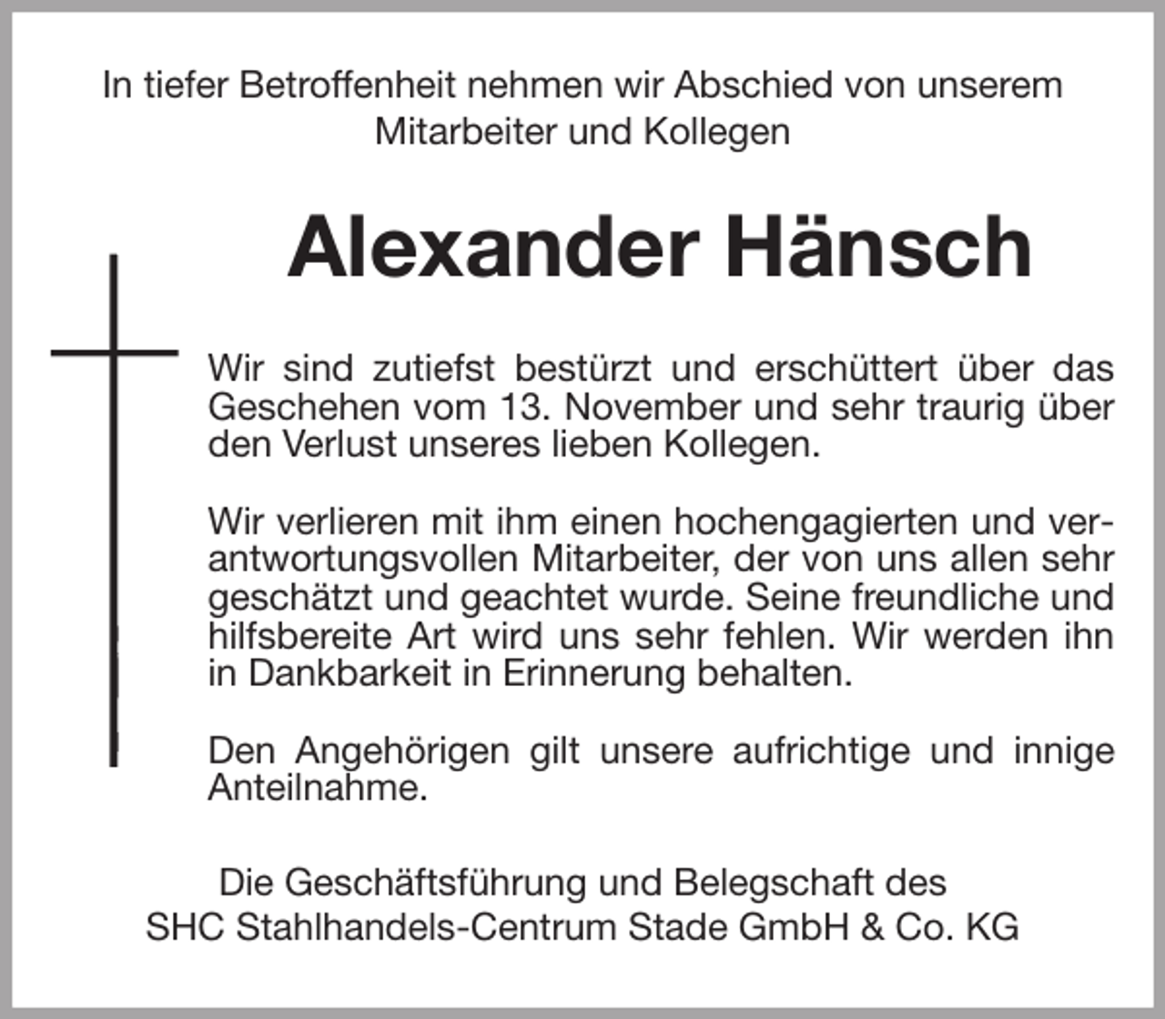 <p>In tiefer Betroffenheit nehmen wir Abschied von unserem<br />Mitarbeiter und Kollegen<br />Alexander Hänsch<br />Wir sind zutiefst bestürzt und erschüttert über das<br />Geschehen vom 13. November und sehr traurig über<br />den Verlust unseres lieben Kollegen.</p>
<p>Wir verlieren mit ihm einen hochengagierten und verantwortungsvollen Mitarbeiter, der von uns allen sehr geschätzt und geachtet wurde. Seine freundliche und hilfsbereite Art wird uns sehr fehlen. Wir werden ihn in Dankbarkeit in Erinnerung behalten.</p>
<p>Den Angehörigen gilt unsere aufrichtige und innige Anteilnahme.<br />Die Geschäftsführung und Belegschaft des<br />SHC Stahlhandels-Centrum Stade GmbH &amp; Co. KG</p>