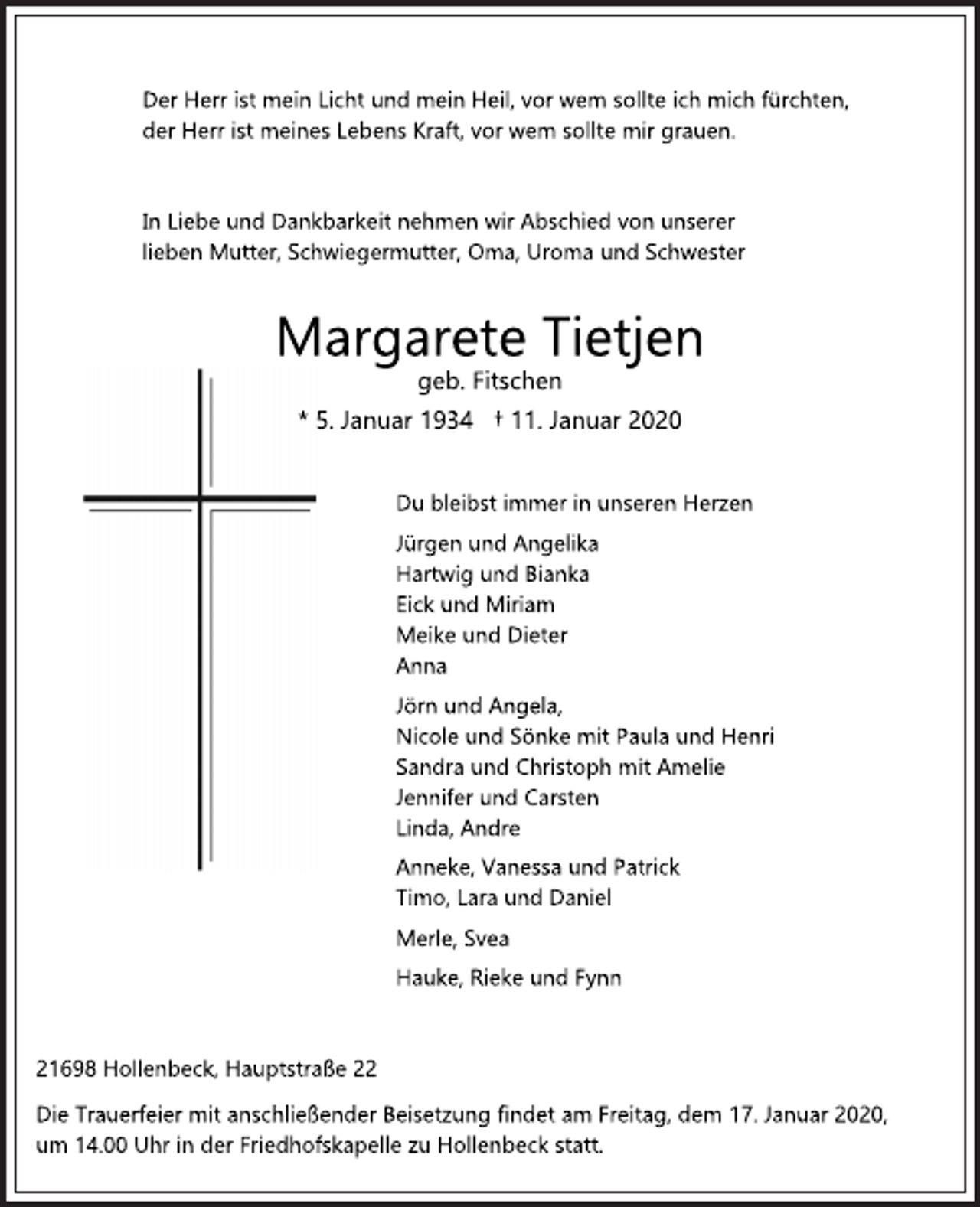 <p>Der Herr ist mein Licht und mein Heil, vor wem sollte ich mich fürchten,<br />der Herr ist meines Lebens Kraft, vor wem sollte mir grauen.<br />In Liebe und Dankbarkeit nehmen wir Abschied von unserer<br />lieben Mutter, Schwiegermutter, Oma, Uroma und Schwester<br />Margarete Tietjen<br />geb. Fitschen<br />* 5. Januar 1934 † 11. Januar 2020<br />Du bleibst immer in unseren Herzen<br />Jürgen und Angelika<br />Hartwig und Bianka<br />Eick und Miriam<br />Meike und Dieter<br />Anna<br />Jörn und Angela,<br />Nicole und Sönke mit Paula und Henri<br />Sandra und Christoph mit Amelie<br />Jennifer und Carsten<br />Linda, Andre<br />Anneke, Vanessa und Patrick<br />Timo, Lara und Daniel<br />Merle, Svea<br />Hauke, Rieke und Fynn<br />21698 Hollenbeck, Hauptstraße 22<br />Die Trauerfeier mit anschließender Beisetzung findet am Freitag, dem 17. Januar 2020,<br />um 14.00 Uhr in der Friedhofskapelle zu Hollenbeck statt.</p>