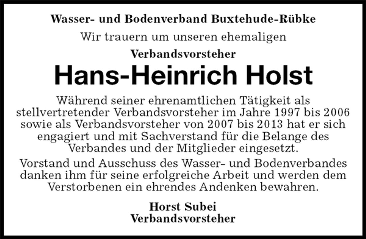 <p>Wasser- und Bodenverband Buxtehude-Rübke<br />Wir trauern um unseren ehemaligen<br />Verbandsvorsteher<br />Hans-Heinrich Holst<br />Während seiner ehrenamtlichen Tätigkeit als<br />stellvertretender Verbandsvorsteher im Jahre 1997 bis 2006 sowie als Verbandsvorsteher von 2007 bis 2013 hat er sich engagiert und mit Sachverstand für die Belange des<br />Verbandes und der Mitglieder eingesetzt.<br />Vorstand und Ausschuss des Wasser- und Bodenverbandes<br />danken ihm für seine erfolgreiche Arbeit und werden dem Verstorbenen ein ehrendes Andenken bewahren.<br />Horst Subei<br />Verbandsvorsteher</p>