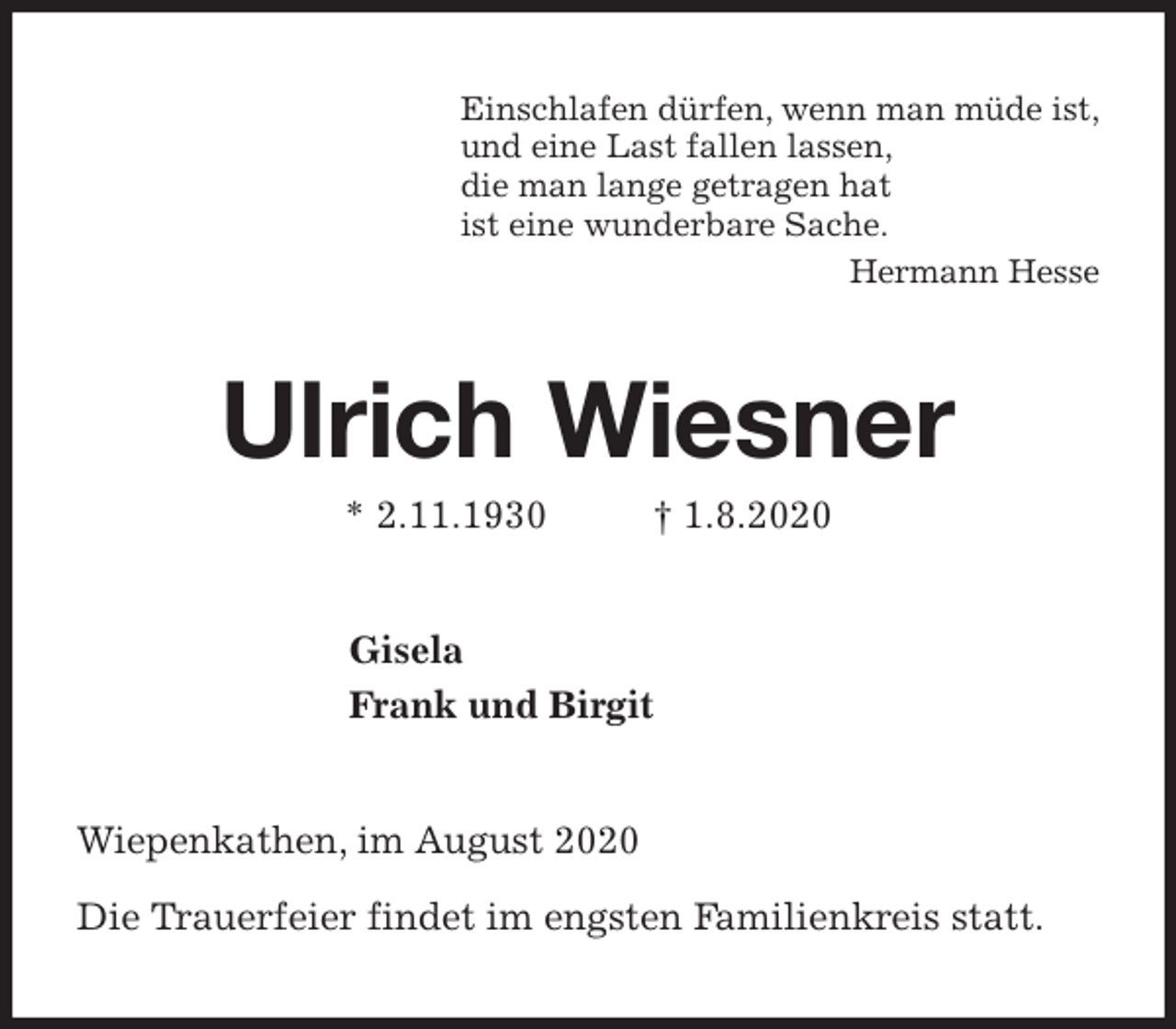<p>Einschlafen dürfen, wenn man müde ist,<br />und eine Last fallen lassen,<br />die man lange getragen hat<br />ist eine wunderbare Sache.<br />Hermann Hesse<br />Ulrich Wiesner<br />* 2.11.1930 † 1.8.2020<br />Gisela<br />Frank und Birgit<br />Wiepenkathen, im August 2020</p>
<p>Die Trauerfeier findet im engsten Familienkreis statt.</p>