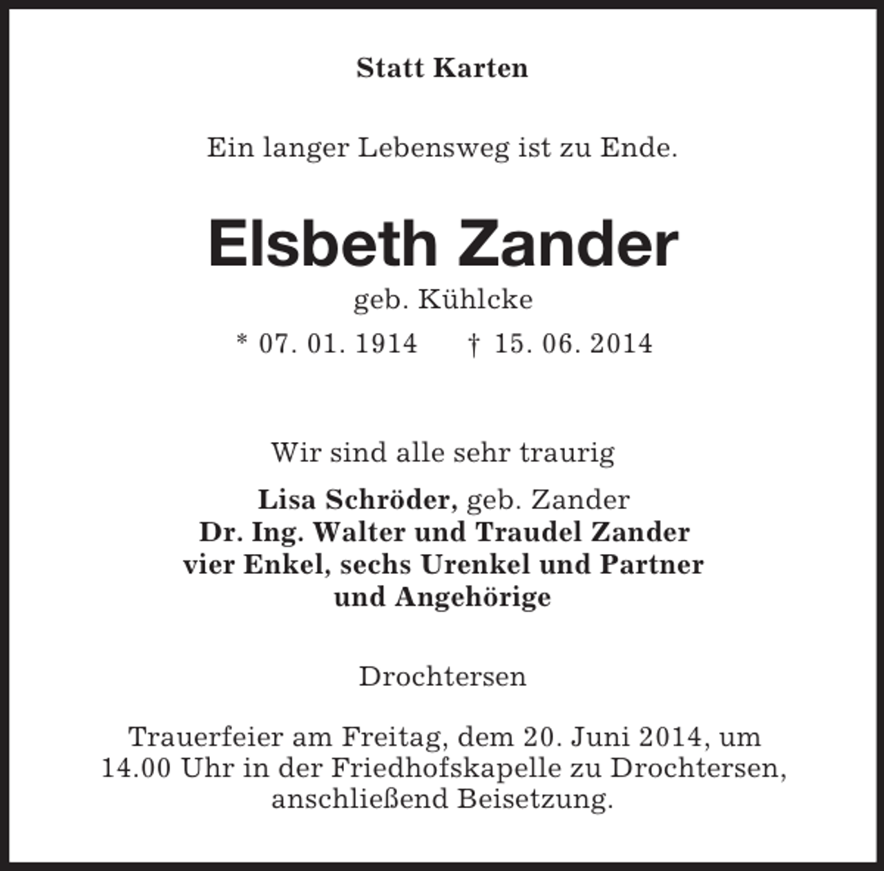 <p>Statt Karten<br />Ein langer Lebensweg ist zu Ende.<br />Elsbeth Zander<br />geb. Kühlcke<br />* 07. 01. 1914 † 15. 06. 2014<br />Wir sind alle sehr traurig<br />Lisa Schröder, geb. Zander<br />Dr. Ing. Walter und Traudel Zander<br />vier Enkel, sechs Urenkel und Partner<br />und Angehörige<br />Drochtersen</p><p>Trauerfeier am Freitag, dem 20. Juni 2014, um<br />14.00 Uhr in der Friedhofskapelle zu Drochtersen,<br />anschließend Beisetzung.</p>