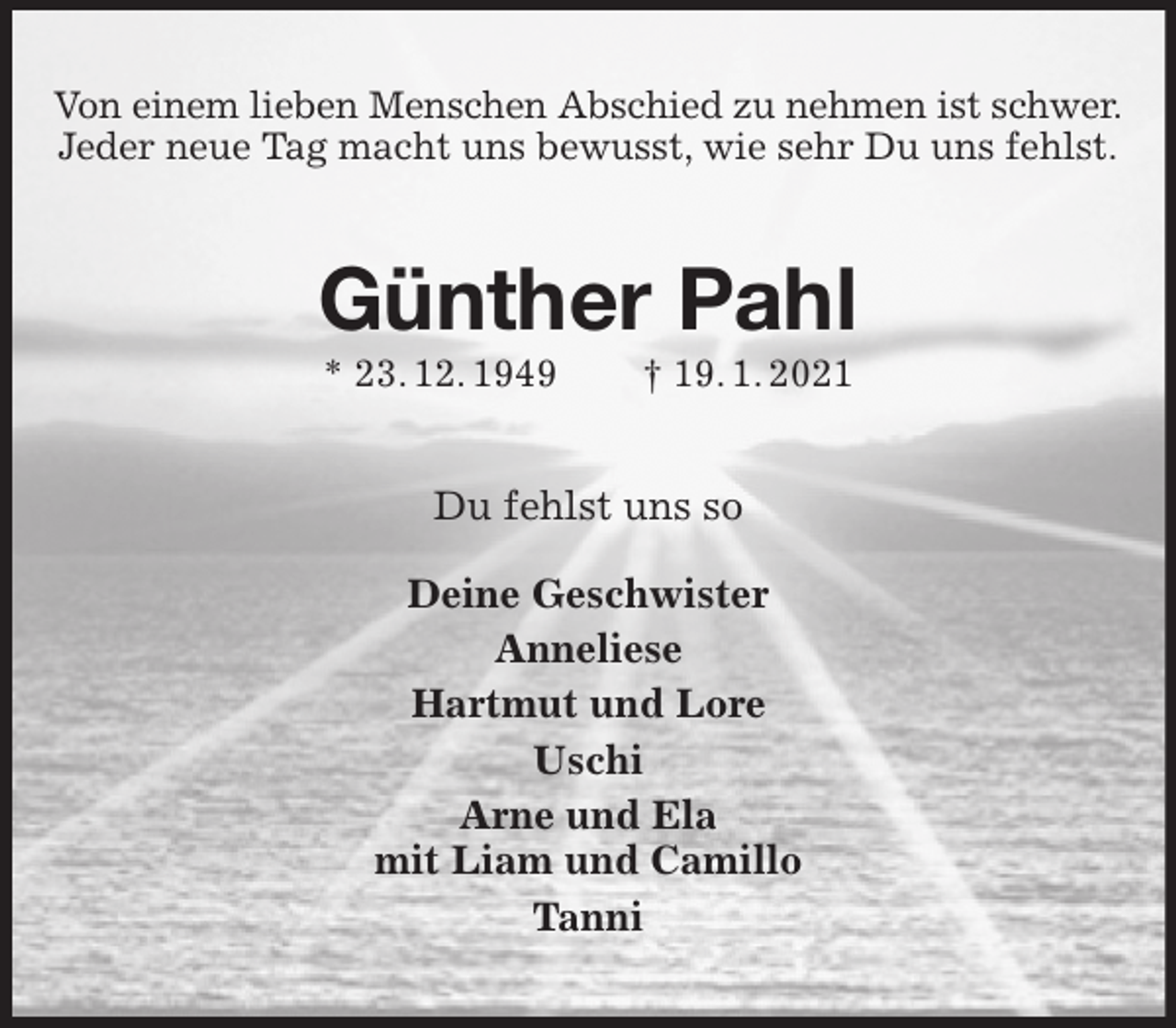 <p>Von einem lieben Menschen Abschied zu nehmen ist schwer.<br />Jeder neue Tag macht uns bewusst, wie sehr Du uns fehlst.<br />Günther Pahl<br />* 23. 12. 1949 † 19. 1. 2021<br />Du fehlst uns so<br />Deine Geschwister<br />Anneliese<br />Hartmut und Lore<br />Uschi<br />Arne und Ela<br />mit Liam und Camillo<br />Tanni</p>
