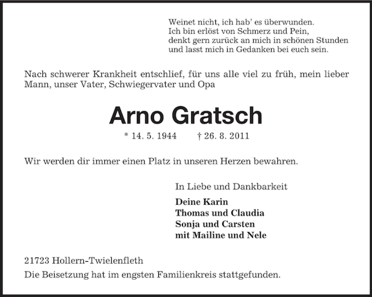 <p>Weinet nicht, ich hab’ es überwunden.<br />Ich bin erlöst von Schmerz und Pein,<br />denkt gern zurück an mich in schönen Stunden<br />und lasst mich in Gedanken bei euch sein.<br />Nach schwerer Krankheit entschlief, für uns alle viel zu früh, mein lieber Mann, unser Vater, Schwiegervater und Opa<br />Arno Gratsch<br />* 14. 5. 1944 † 26. 8. 2011<br />Wir werden dir immer einen Platz in unseren Herzen bewahren.<br />In Liebe und Dankbarkeit<br />Deine Karin<br />Thomas und Claudia<br />Sonja und Carsten<br />mit Mailine und Nele<br />21723 Hollern-Twielenfleth<br />Die Beisetzung hat im engsten Familienkreis stattgefunden.</p>