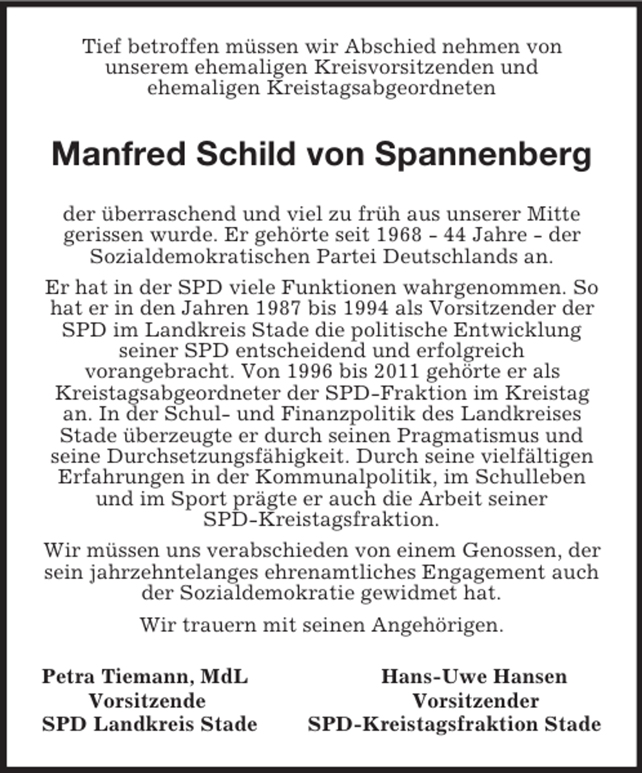 <p>Tief betroffen müssen wir Abschied nehmen von<br />unserem ehemaligen Kreisvorsitzenden und<br />ehemaligen Kreistagsabgeordneten<br />Manfred Schild von Spannenberg<br />der überraschend und viel zu früh aus unserer Mitte<br />gerissen wurde. Er gehörte seit 1968 - 44 Jahre - der<br />Sozialdemokratischen Partei Deutschlands an.<br />Er hat in der SPD viele Funktionen wahrgenommen. So hat er in den Jahren 1987 bis 1994 als Vorsitzender der SPD im Landkreis Stade die politische Entwicklung seiner SPD entscheidend und erfolgreich<br />vorangebracht. Von 1996 bis 2011 gehörte er als<br />Kreistagsabgeordneter der SPD-Fraktion im Kreistag an. In der Schul- und Finanzpolitik des Landkreises Stade überzeugte er durch seinen Pragmatismus und seine Durchsetzungsfähigkeit. Durch seine vielfältigen Erfahrungen in der Kommunalpolitik, im Schulleben und im Sport prägte er auch die Arbeit seiner<br />SPD-Kreistagsfraktion.<br />Wir müssen uns verabschieden von einem Genossen, der sein jahrzehntelanges ehrenamtliches Engagement auch der Sozialdemokratie gewidmet hat.<br />Wir trauern mit seinen Angehörigen.<br />Petra Tiemann, MdL Hans-Uwe Hansen<br />Vorsitzende Vorsitzender<br />SPD Landkreis Stade SPD-Kreistagsfraktion Stade</p>
