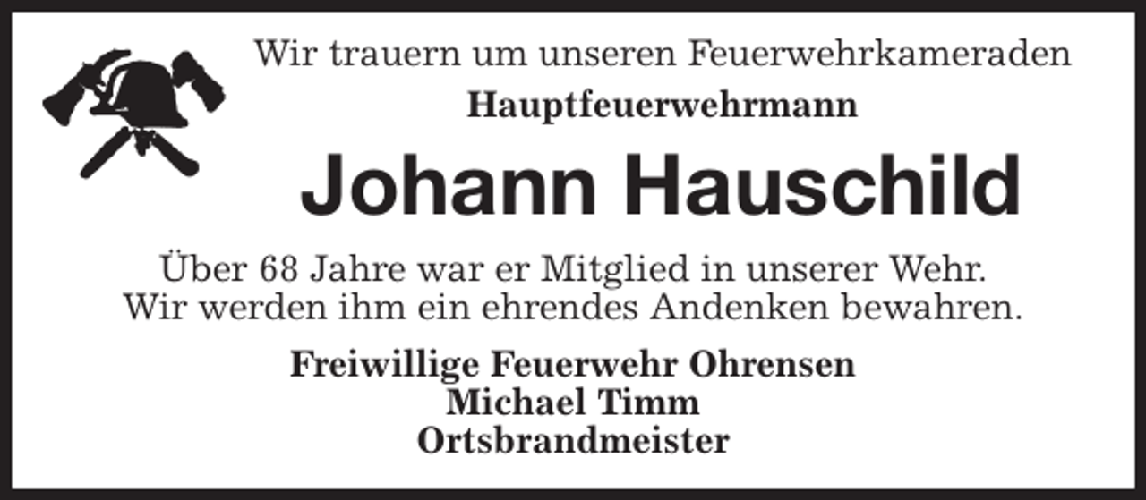 <p>Wir trauern um unseren Feuerwehrkameraden<br />Hauptfeuerwehrmann<br />Johann Hauschild<br />Über 68 Jahre war er Mitglied in unserer Wehr.<br />Wir werden ihm ein ehrendes Andenken bewahren.<br />Freiwillige Feuerwehr Ohrensen<br />Michael Timm<br />Ortsbrandmeister</p>