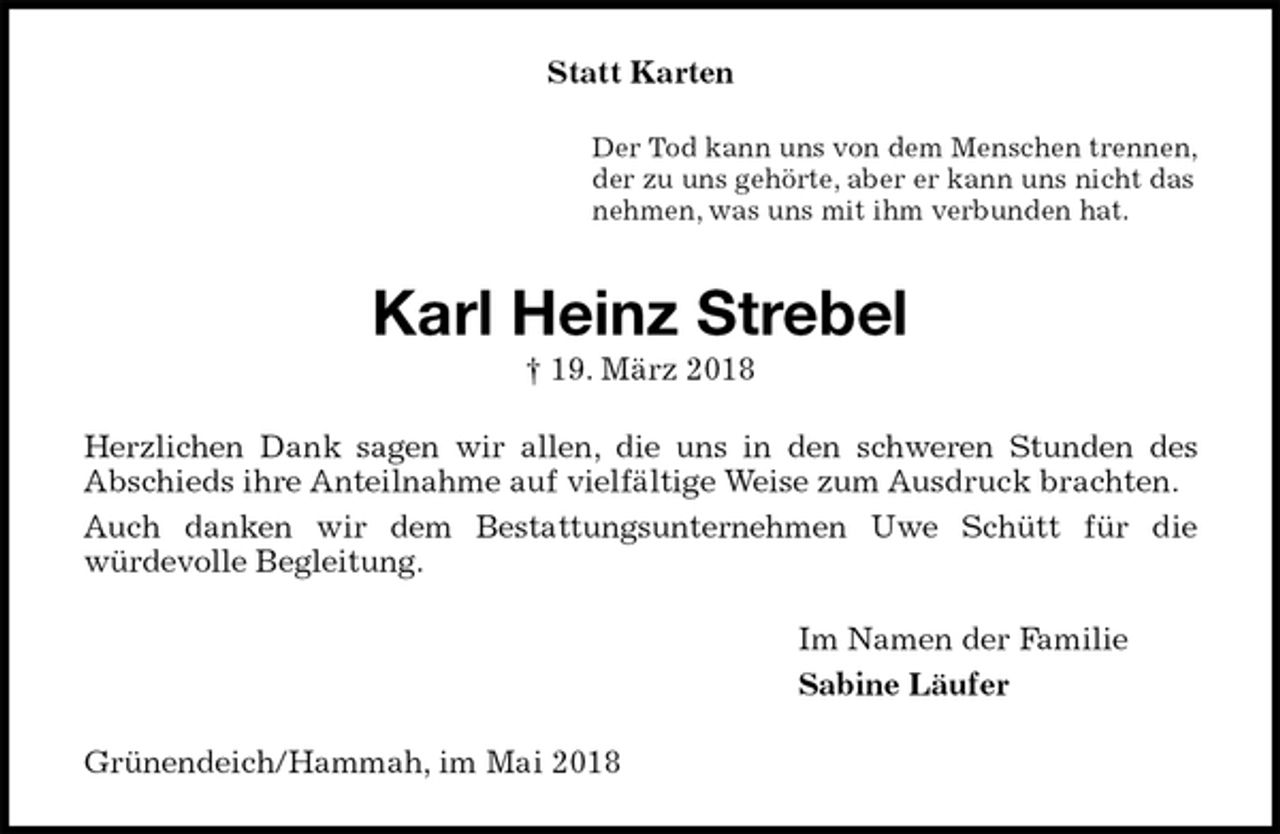 <p>Statt Karten<br />Der Tod kann uns von dem Menschen trennen,<br />der zu uns gehörte, aber er kann uns nicht das<br />nehmen, was uns mit ihm verbunden hat.<br />Karl Heinz Strebel<br />† 19. März 2018<br />Herzlichen Dank sagen wir allen, die uns in den schweren Stunden des<br />Abschieds ihre Anteilnahme auf vielfältige Weise zum Ausdruck brachten.<br />Auch danken wir dem Bestattungsunternehmen Uwe Schütt für die<br />würdevolle Begleitung.<br />Im Namen der Familie<br />Sabine Läufer<br />Grünendeich/Hammah, im Mai 2018</p>