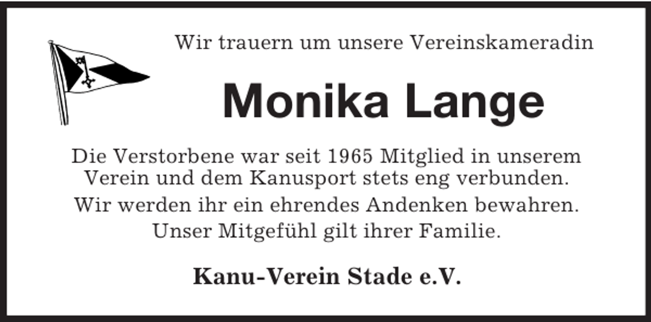<p>Wir trauern um unsere Vereinskameradin</p><p>Monika Lange<br />Die Verstorbene war seit 1965 Mitglied in unserem<br />Verein und dem Kanusport stets eng verbunden.<br />Wir werden ihr ein ehrendes Andenken bewahren.<br />Unser Mitgefühl gilt ihrer Familie.</p><p>Kanu-Verein Stade e.V.</p>