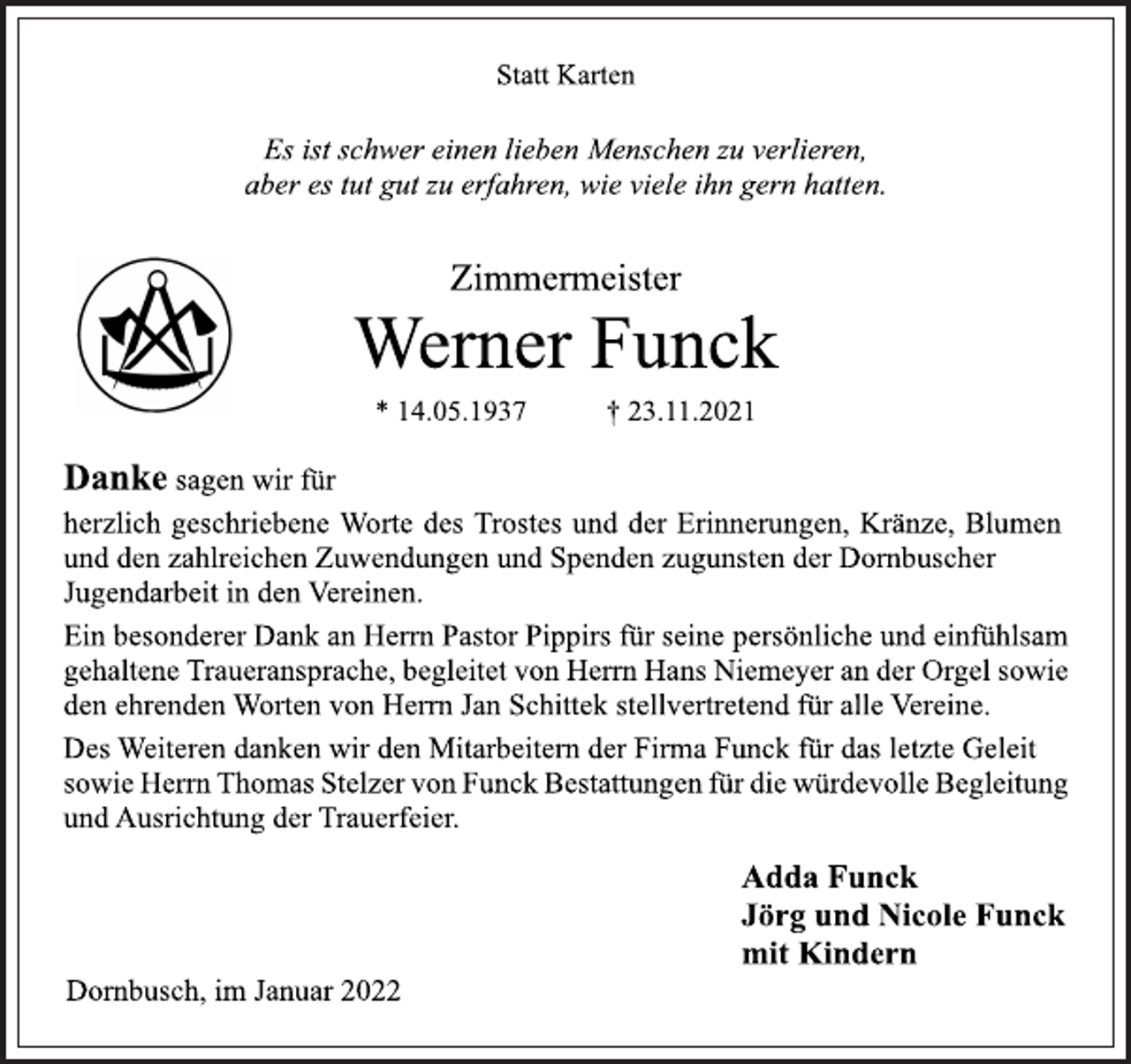 <p>Statt Karten<br />Es ist schwer einen lieben Menschen zu verlieren,<br />aber es tut gut zu erfahren, wie viele ihn gern hatten.<br />Zimmermeister<br />Werner Funck<br />* 14.05.1937 † 23.11.2021</p>
<p>Danke sagen wir für herzlich geschriebene Worte des Trostes und<br />der Erinnerungen, Kränze, Blumen und den zahlreichen Zuwendungen und Spenden zugunsten der Dornbuscher Jugendarbeit in den Vereinen.<br />Ein besonderer Dank an Herrn Pastor Pippirs für seine persönliche und einfühlsam gehalteneTraueransprache,begleitet von Herrn Hans Niemeyer an der Orgel sowie den ehrenden Worten von Herrn Jan Schittek stellvertretend für alle Vereine.<br />Des Weiteren danken wir den Mitarbeitern der Firma Funck für das letzte Geleit sowie HerrnThomas Stelzer von Funck Bestattungen für die würdevolle Begleitung und Ausrichtung der Trauerfeier.<br />Adda Funck<br />Jörg und Nicole Funck<br />mit Kindern</p>
<p>Dornbusch, im Januar 2022</p>