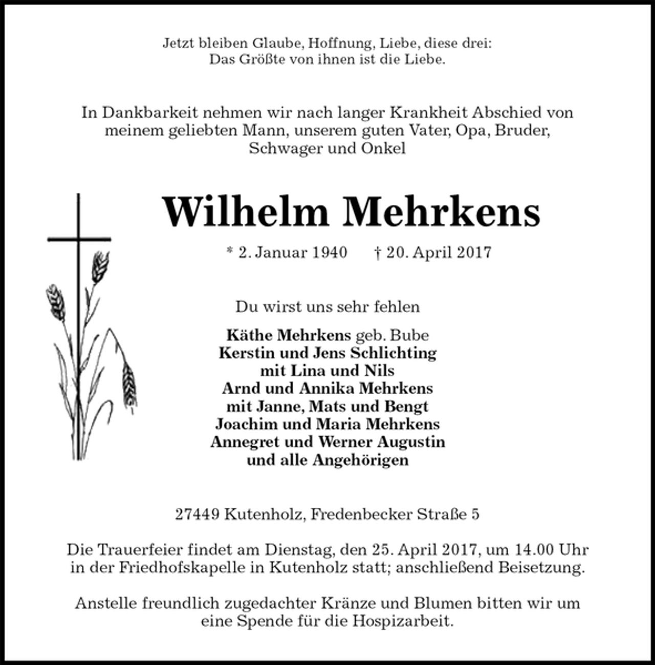 <p>Jetzt bleiben Glaube, Hoffnung, Liebe, diese drei:<br />Das Größte von ihnen ist die Liebe.<br />In Dankbarkeit nehmen wir nach langer Krankheit Abschied von<br />meinem geliebten Mann, unserem guten Vater, Opa, Bruder,<br />Schwager und Onkel<br />Wilhelm Mehrkens<br />* 2. Januar 1940 † 20. April 2017<br />Du wirst uns sehr fehlen<br />Käthe Mehrkens geb. Bube<br />Kerstin und Jens Schlichting<br />mit Lina und Nils<br />Arnd und Annika Mehrkens<br />mit Janne, Mats und Bengt<br />Joachim und Maria Mehrkens<br />Annegret und Werner Augustin<br />und alle Angehörigen<br />27449 Kutenholz, Fredenbecker Straße 5<br />Die Trauerfeier findet am Dienstag, den 25. April 2017, um 14.00 Uhr<br />in der Friedhofskapelle in Kutenholz statt; anschließend Beisetzung.<br />Anstelle freundlich zugedachter Kränze und Blumen bitten wir um<br />eine Spende für die Hospizarbeit.</p>