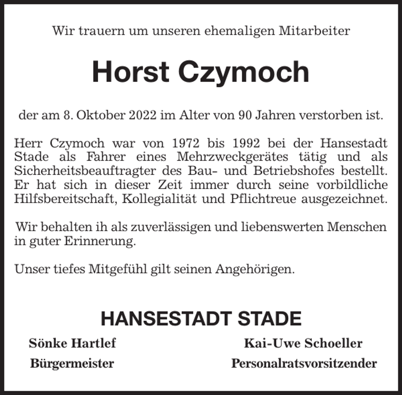<p>Wir trauern um unseren ehemaligen Mitarbeiter<br />Horst Czymoch<br />der am 8. Oktober 2022 im Alter von 90 Jahren verstorben ist.</p><p>Herr Czymoch war von 1972 bis 1992 bei der Hansestadt<br />Stade als Fahrer eines Mehrzweckgerätes tätig und als<br />Sicherheitsbeauftragter des Bau- und Betriebshofes bestellt.<br />Er hat sich in dieser Zeit immer durch seine vorbildliche<br />Hilfsbereitschaft, Kollegialität und Pflichtreue ausgezeichnet.</p><p>Wir behalten ih als zuverlässigen und liebenswerten Menschen in guter Erinnerung.</p><p>Unser tiefes Mitgefühl gilt seinen Angehörigen.</p><p>HANSESTADT STADE<br />Sönke Hartlef Kai-Uwe Schoeller<br />Bürgermeister Personalratsvorsitzender</p>