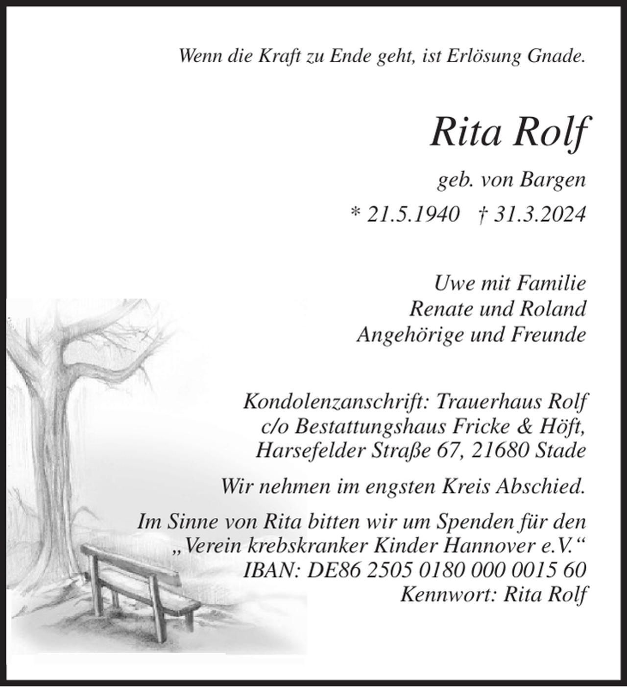 <p>Wenn die Kraft zu Ende geht, ist Erlösung Gnade.<br />Rita Rolf<br />geb. von Bargen<br />* 21.5.1940 † 31.3.2024<br />Uwe mit Familie<br />Renate und Roland<br />Angehörige und Freunde<br />Kondolenzanschrift: Trauerhaus Rolf<br />c/o Bestattungshaus Fricke &amp; Höft,<br />Harsefelder Straße 67, 21680 Stade<br />Wir nehmen im engsten Kreis Abschied.<br />Im Sinne von Rita bitten wir um Spenden für den<br />„Verein krebskranker Kinder Hannover e.V.“<br />IBAN: DE86 2505 0180 000 0015 60<br />Kennwort: Rita Rolf</p>
