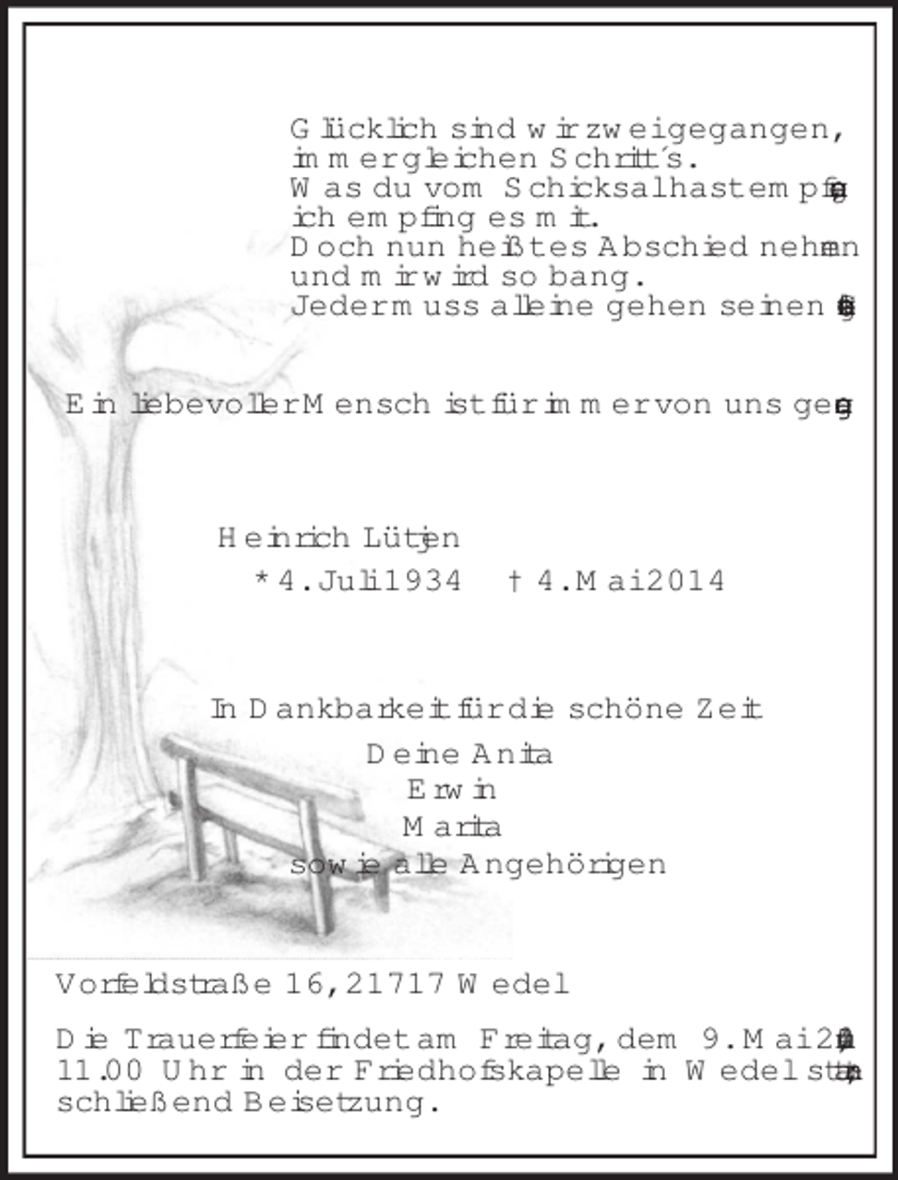 <p>Glücklich sind wir zwei gegangen,<br />immer gleichen Schritt´s.<br />Was du vom Schicksal hast empfangen,<br />ich empfing es mit.<br />Doch nun heißt es Abschied nehmen<br />und mir wird so bang.<br />Jeder muss alleine gehen seinen letzten Gang.<br />Ein liebevoller Mensch ist für immer von uns gegangen.<br />Heinrich Lütjen<br />* 4. Juli 1934 † 4. Mai 2014<br />In Dankbarkeit für die schöne Zeit<br />Deine Anita<br />Erwin<br />Marita<br />sowie alle Angehörigen<br />Vorfeldstraße 16, 21717 Wedel<br />Die Trauerfeier findet am Freitag, dem 9. Mai 2014, um 11.00 Uhr in der Friedhofskapelle in Wedel statt; anschließend Beisetzung.</p>