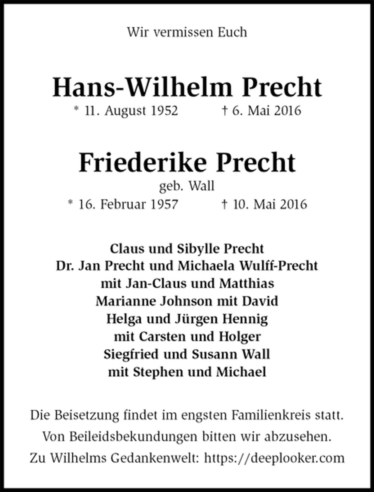 <p>Wir vermissen Euch<br />Hans-Wilhelm Precht<br />* 11. August 1952 † 6. Mai 2016<br />Friederike Precht<br />geb. Wall<br />* 16. Februar 1957 † 10. Mai 2016<br />Claus und Sibylle Precht<br />Dr. Jan Precht und Michaela Wulff-Precht<br />mit Jan-Claus und Matthias<br />Marianne Johnson mit David<br />Helga und Jürgen Hennig<br />mit Carsten und Holger<br />Siegfried und Susann Wall<br />mit Stephen und Michael<br />Die Beisetzung findet im engsten Familienkreis statt.<br />Von Beileidsbekundungen bitten wir abzusehen.<br />Zu Wilhelms Gedankenwelt: https://deeplooker.com</p>