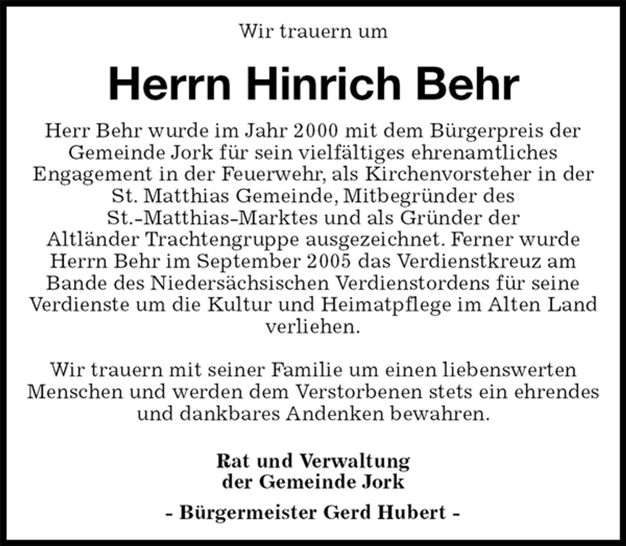 <p>Wir trauern um<br />Herrn Hinrich Behr<br />Rat und Verwaltung<br />der Gemeinde Jork<br />- Bürgermeister Gerd Hubert -<br />Herr Behr wurde im Jahr 2000 mit dem Bürgerpreis der<br />Gemeinde Jork für sein vielfältiges ehrenamtliches<br />Engagement in der Feuerwehr, als Kirchenvorsteher in der St. Matthias Gemeinde, Mitbegründer des<br />St.-Matthias-Marktes und als Gründer der<br />Altländer Trachtengruppe ausgezeichnet. Ferner wurde Herrn Behr im September 2005 das Verdienstkreuz am<br />Bande des Niedersächsischen Verdienstordens für seine<br />Verdienste um die Kultur und Heimatpflege im Alten Land verliehen.</p><p>Wir trauern mit seiner Familie um einen liebenswerten Menschen und werden dem Verstorbenen stets ein ehrendes und dankbares Andenken bewahren.</p>