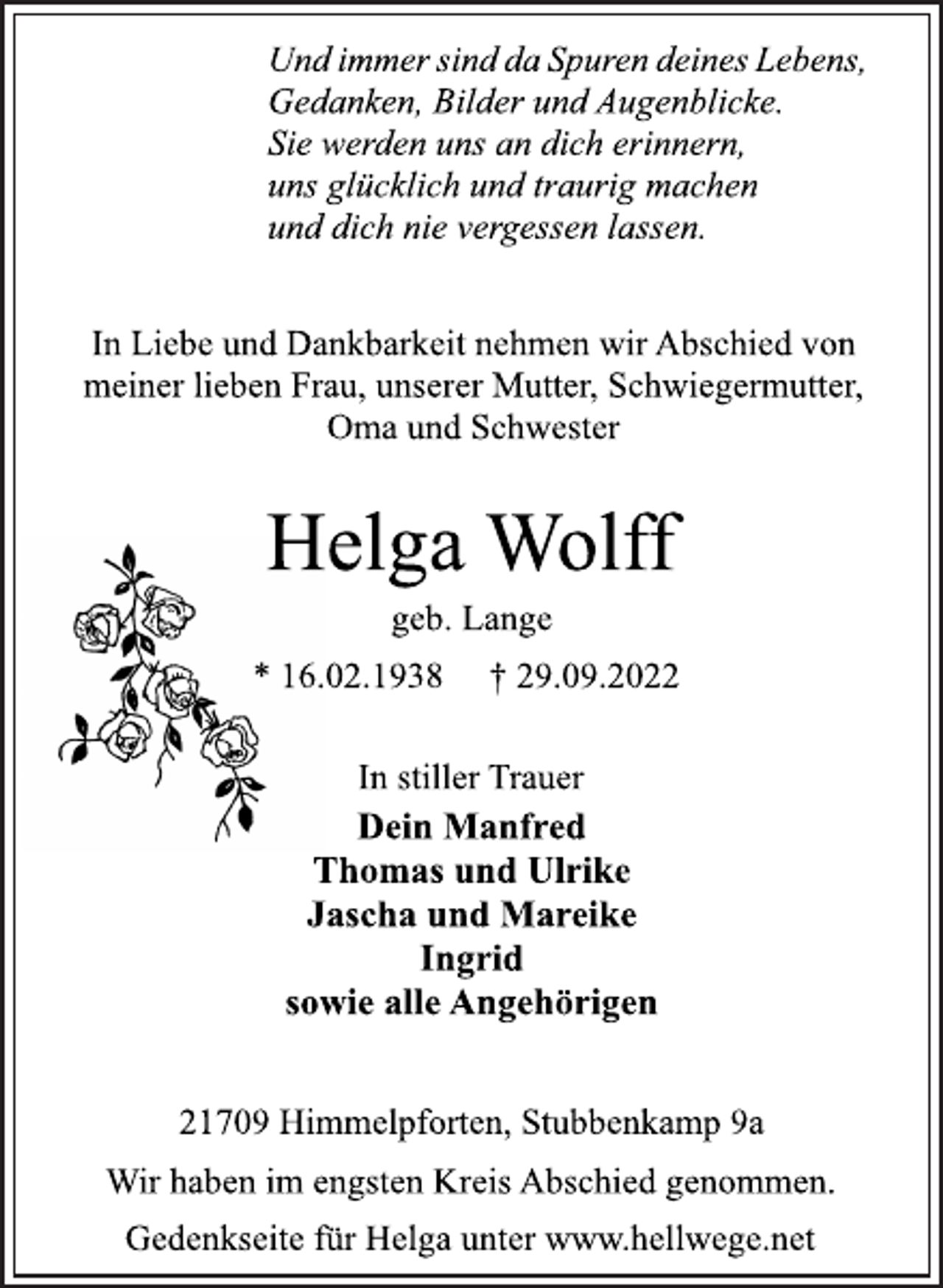 <p>Und immer sind da Spuren deines Lebens,<br />Gedanken, Bilder und Augenblicke.<br />Sie werden uns an dich erinnern,<br />uns glücklich und traurig machen<br />und dich nie vergessen lassen.<br />In Liebe und Dankbarkeit nehmen wir Abschied von<br />meiner lieben Frau, unserer Mutter, Schwiegermutter,<br />Oma und Schwester<br />Helga Wolff<br />geb. Lange<br />* 16.02.1938 † 29.09.2022<br />In stiller Trauer<br />Dein Manfred<br />Thomas und Ulrike<br />Jascha und Mareike<br />Ingrid<br />sowie alle Angehörigen<br />21709 Himmelpforten, Stubbenkamp 9a<br />Und immer sind da Spuren deines Lebens,<br />Gedanken, Bilder und Augenblicke.<br />Sie werden uns an dich erinnern,<br />uns glücklich und traurig machen<br />und dich nie vergessen lassen.<br />In Liebe und Dankbarkeit nehmen wir Abschied von<br />meiner lieben Frau, unserer Mutter, Schwiegermutter,<br />Oma und Schwester<br />Wir haben im engsten Kreis Abschied genommen.<br />Gedenkseite für Helga unter www.hellwege.net</p>