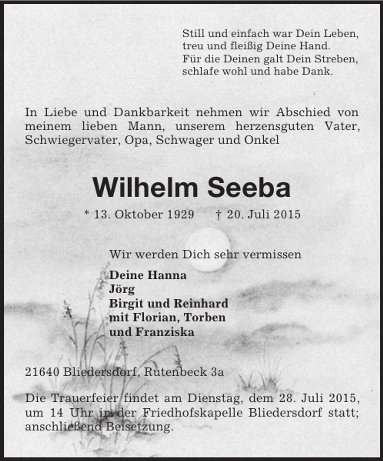 <p>Still und einfach war Dein Leben,<br />treu und fleißig Deine Hand.<br />Für die Deinen galt Dein Streben,<br />schlafe wohl und habe Dank.<br />In Liebe und Dankbarkeit nehmen wir Abschied von meinem lieben Mann, unserem herzensguten Vater, Schwiegervater, Opa, Schwager und Onkel<br />Wilhelm Seeba<br />* 13. Oktober 1929 † 20. Juli 2015<br />Wir werden Dich sehr vermissen<br />Deine Hanna<br />Jörg<br />Birgit und Reinhard<br />mit Florian, Torben<br />und Franziska<br />21640 Bliedersdorf, Rutenbeck 3a</p><p>Die Trauerfeier findet am Dienstag, dem 28. Juli 2015, um 14 Uhr in der Friedhofskapelle Bliedersdorf statt; anschließend Beisetzung.</p>