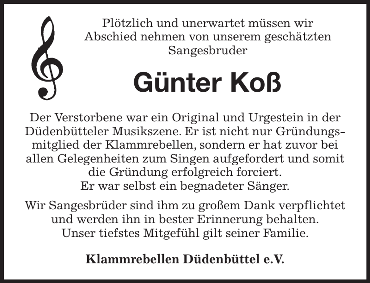 <p>Plötzlich und unerwartet müssen wir<br />Abschied nehmen von unserem geschätzten Sangesbruder<br />Günter Koß<br />Der Verstorbene war ein Original und Urgestein in der Düdenbütteler Musikszene. Er ist nicht nur Gründungsmitglied der Klammrebellen, sondern er hat zuvor bei allen Gelegenheiten zum Singen aufgefordert und somit die Gründung erfolgreich forciert.<br />Er war selbst ein begnadeter Sänger.<br />Wir Sangesbrüder sind ihm zu großem Dank verpflichtet<br />und werden ihn in bester Erinnerung behalten.<br />Unser tiefstes Mitgefühl gilt seiner Familie.<br />Klammrebellen Düdenbüttel e.V.</p>