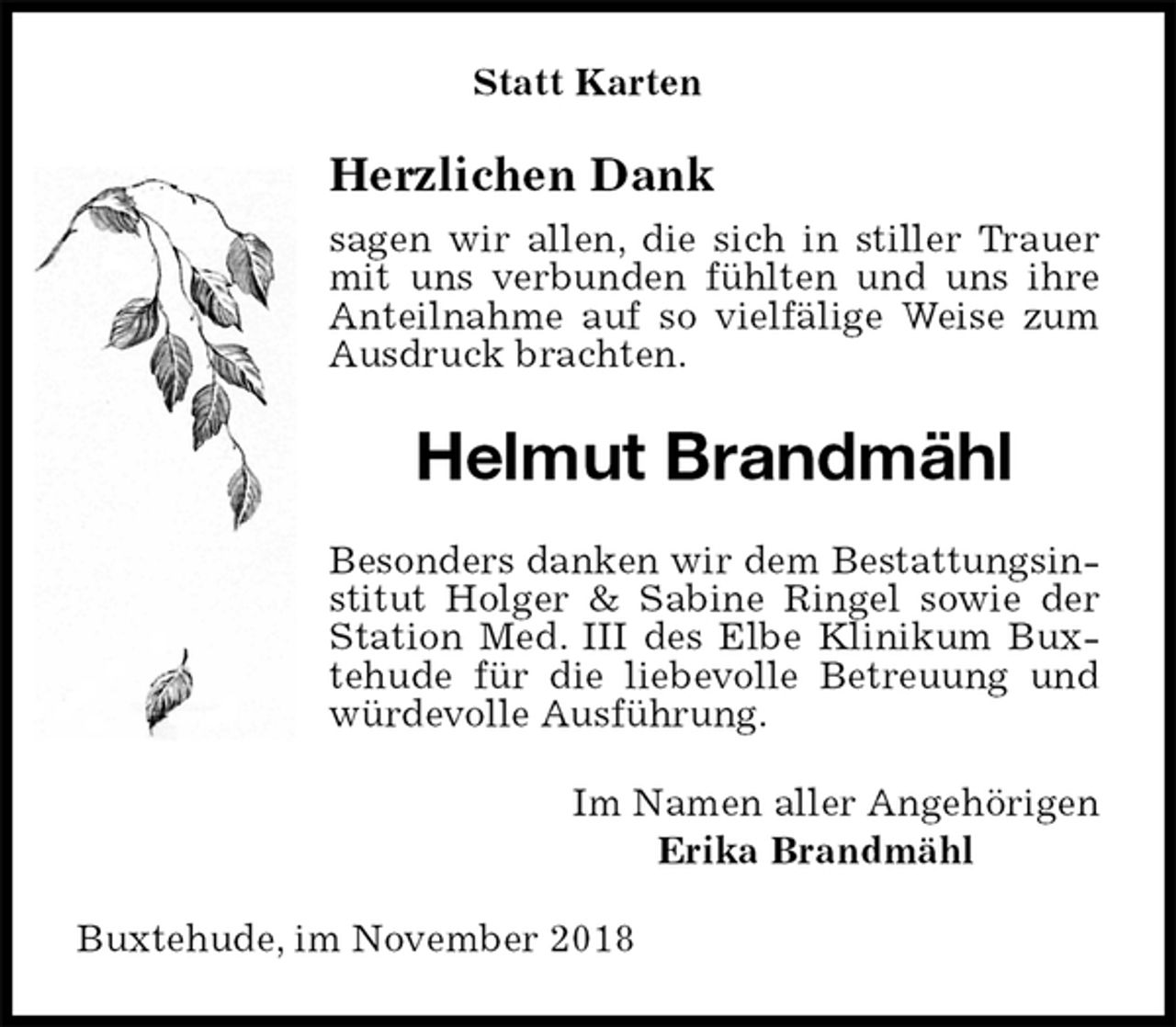 <p>Statt Karten<br />Herzlichen Dank<br />sagen wir allen, die sich in stiller Trauer mit uns verbunden fühlten und uns ihre Anteilnahme auf so vielfälige Weise zum Ausdruck brachten.<br />Helmut Brandmähl<br />Besonders danken wir dem Bestattungsinstitut Holger &amp; Sabine Ringel sowie der Station Med. III des Elbe Klinikum Buxtehude für die liebevolle Betreuung und würdevolle Ausführung.<br />Im Namen aller Angehörigen<br />Erika Brandmähl<br />Buxtehude, im November 2018</p>
