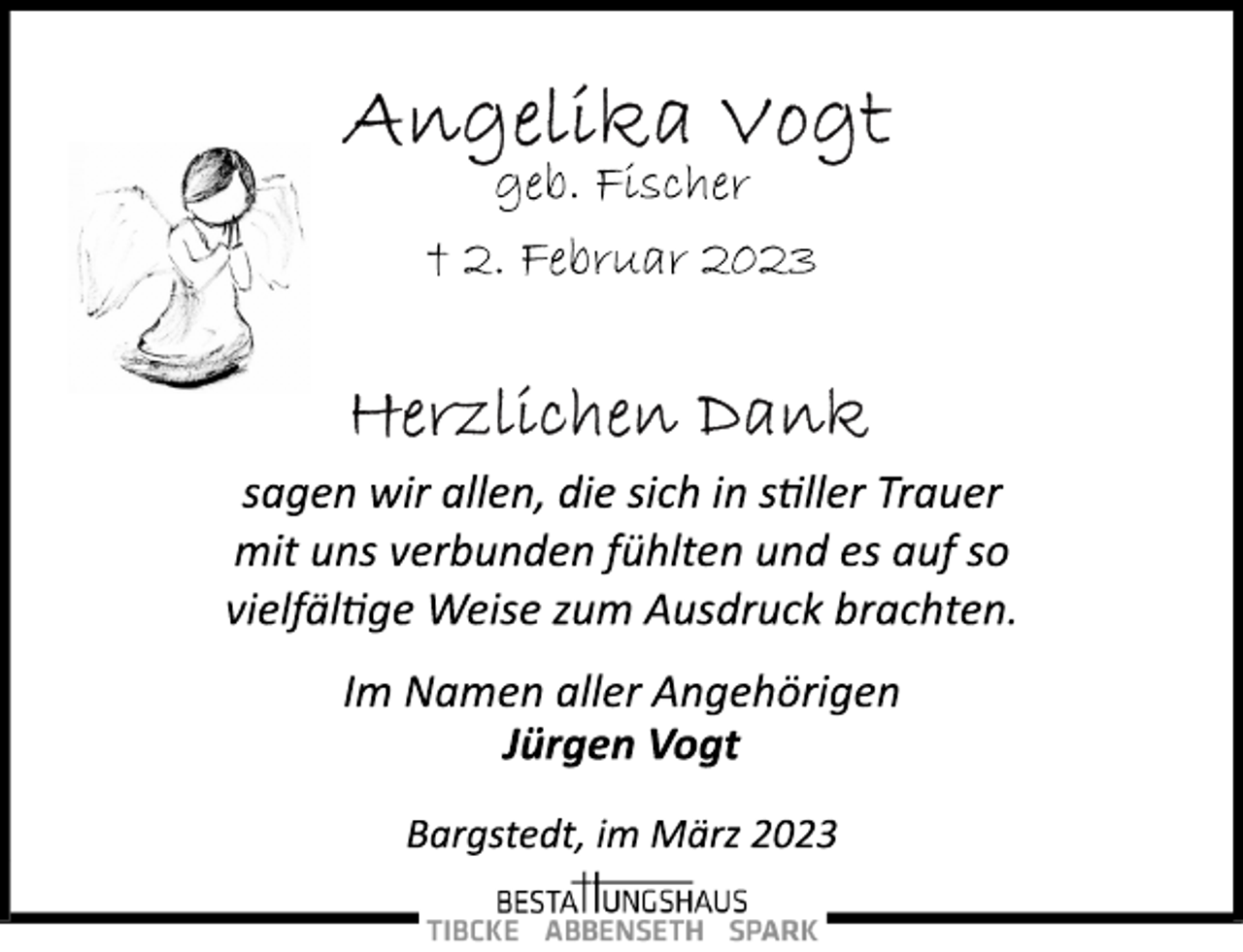 <p>Angelika Vogt<br />geb. Fischer<br />+ 2. Februar 2023<br />Herzlichen Dank<br />sagen wir allen, die sich in stiller Trauer<br />mit uns verbunden fühlten und es auf so<br />vielfältige Weise zum Ausdruck brachten.</p><p>Im Namen aller Angehörigen<br />Jürgen Vogt<br />Bargstedt, im März 2023</p>