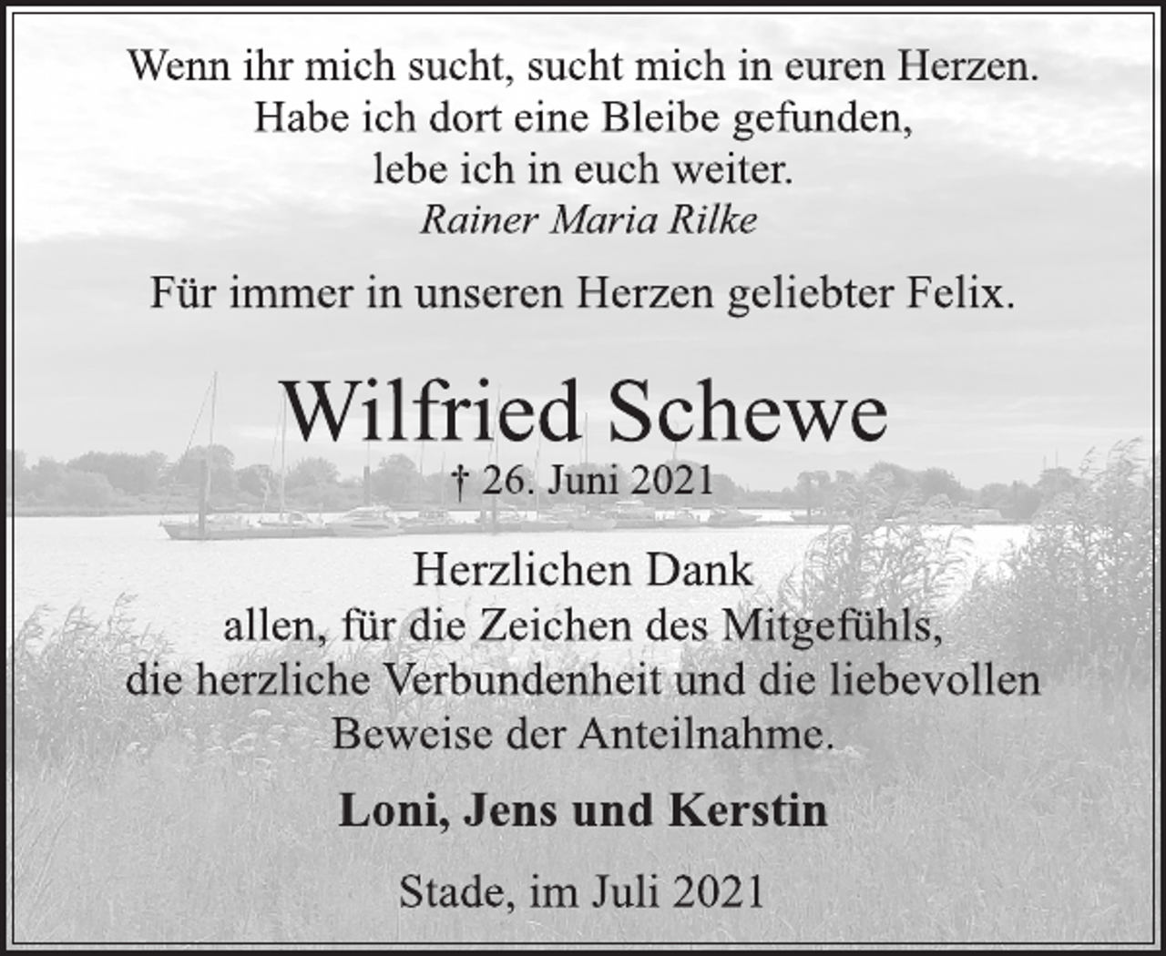 <p>Wenn ihr mich sucht, sucht mich in euren Herzen.<br />Habe ich dort eine Bleibe gefunden,<br />lebe ich in euch weiter.</p>
<p>Rainer Maria Rilke</p>
<p>Für immer in unseren Herzen geliebter Felix.</p>
<p>Wilfried Schewe</p>
<p>† 26. Juni 2021</p>
<p>Herzlichen Dank<br />allen, für die Zeichen des Mitgefühls,<br />die herzliche Verbundenheit und die liebevollen<br />Beweise der Anteilnahme.</p>
<p>Loni, Jens und Kerstin</p>
<p>Stade, im Juli 2021</p>