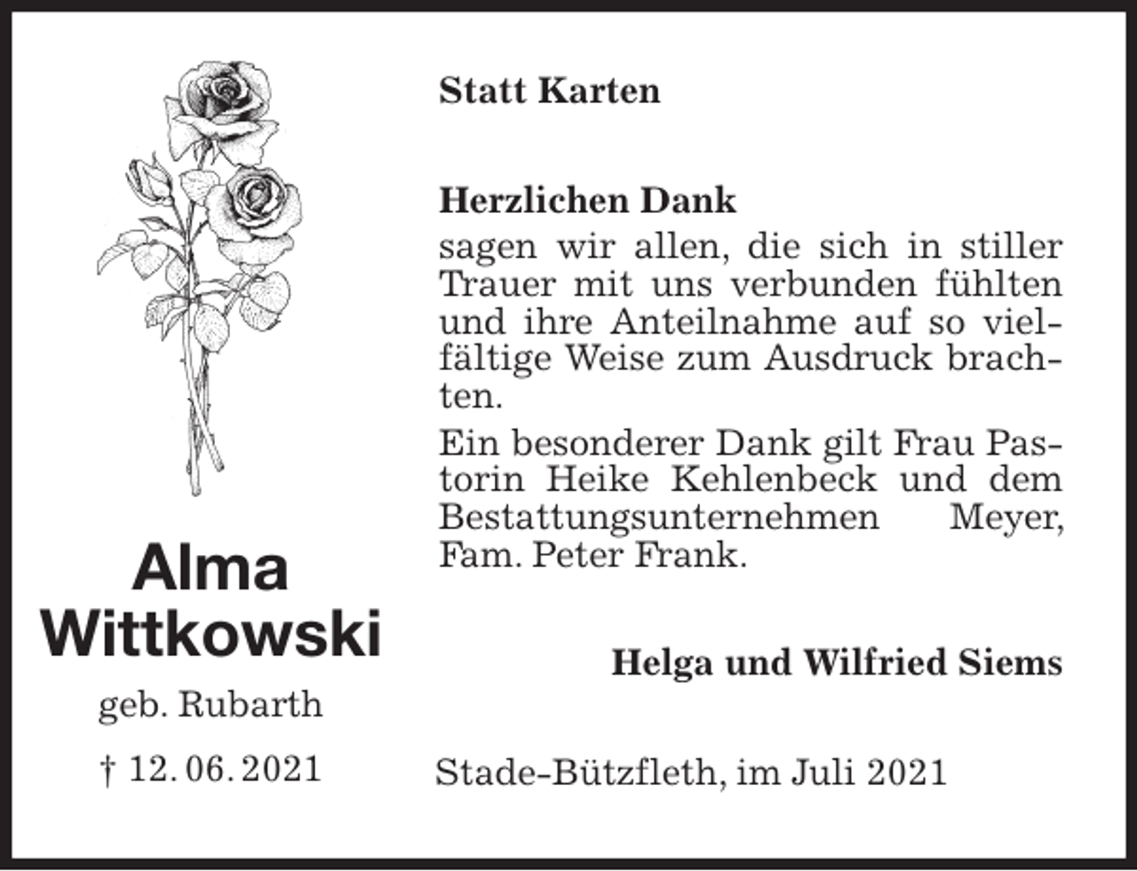 <p>Statt Karten<br />Herzlichen Dank<br />sagen wir allen, die sich in stiller Trauer mit uns verbunden fühlten und ihre Anteilnahme auf so vielfältige Weise zum Ausdruck brachten.<br />Ein besonderer Dank gilt Frau Pastorin Heike Kehlenbeck und dem Bestattungsunternehmen Meyer, Fam. Peter Frank.<br />Helga und Wilfried Siems<br />Stade-Bützfleth, im Juli 2021<br />Alma<br />Wittkowski</p>
<p>geb. Rubarth<br />† 12. 06. 2021</p>
