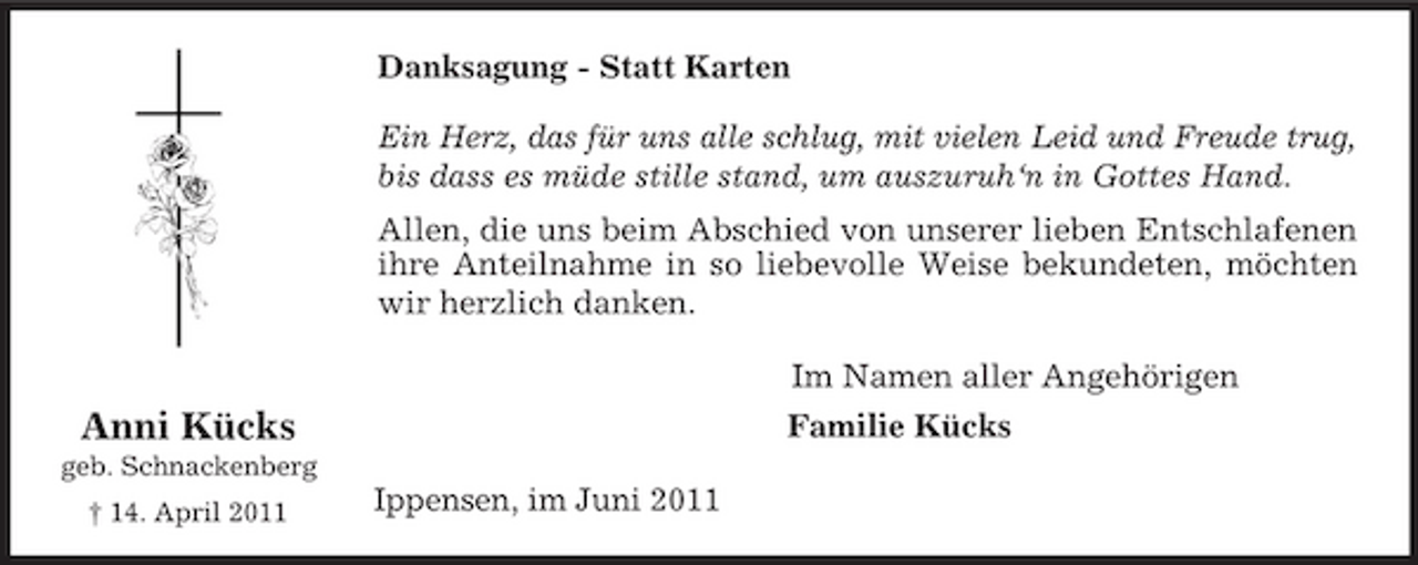 <p>Anni Kücks<br />geb. Schnackenberg<br />† 14. April 2011<br />Danksagung - Statt Karten<br />Ein Herz, das für uns alle schlug, mit vielen Leid und Freude trug,<br />bis dass es müde stille stand, um auszuruh‘n in Gottes Hand.<br />Allen, die uns beim Abschied von unserer lieben Entschlafenen<br />ihre Anteilnahme in so liebevolle Weise bekundeten, möchten<br />wir herzlich danken.<br />Im Namen aller Angehörigen<br />Familie Kücks<br />Ippensen, im Juni 2011</p>