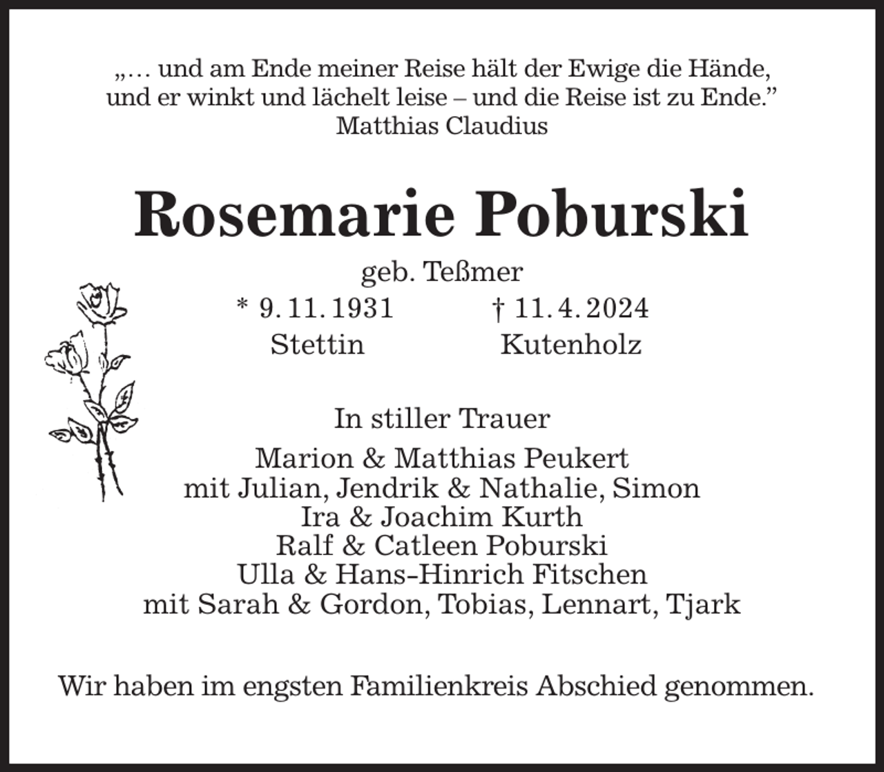 <p>„… und am Ende meiner Reise hält der Ewige die Hände,<br />und er winkt und lächelt leise - und die Reise ist zu Ende.”<br />Matthias Claudius<br />Rosemarie Poburski<br />geb. Teßmer<br />* 9. 11. 1931 † 11. 4. 2024<br />Stettin Kutenholz<br />In stiller Trauer<br />Marion &amp; Matthias Peukert<br />mit Julian, Jendrik &amp; Nathalie, Simon<br />Ira &amp; Joachim Kurth<br />Ralf &amp; Catleen Poburski<br />Ulla &amp; Hans-Hinrich Fitschen<br />mit Sarah &amp; Gordon, Tobias, Lennart, Tjark</p><p>Wir haben im engsten Familienkreis Abschied genommen.</p>