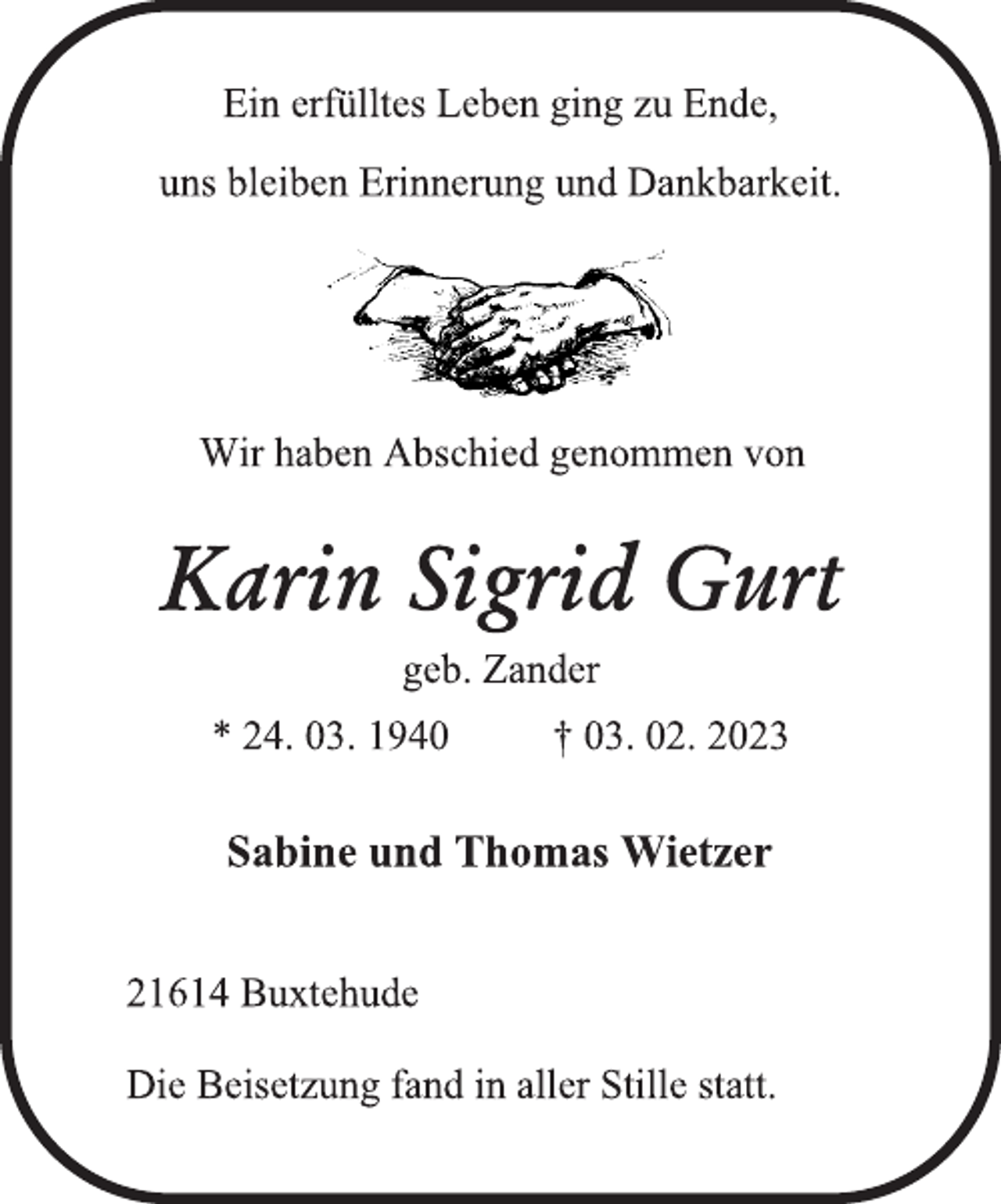 <p>Ein erfülltes Leben ging zu Ende,<br />uns bleiben Erinnerung und Dankbarkeit.<br />Wir haben Abschied genommen von<br />Karin Sigrid Gurt<br />geb. Zander<br />* 24. 03. 1940 † 03. 02. 2023<br />Sabine und Thomas Wietzer<br />21614 Buxtehude<br />Die Beisetzung fand in aller Stille statt.</p>
