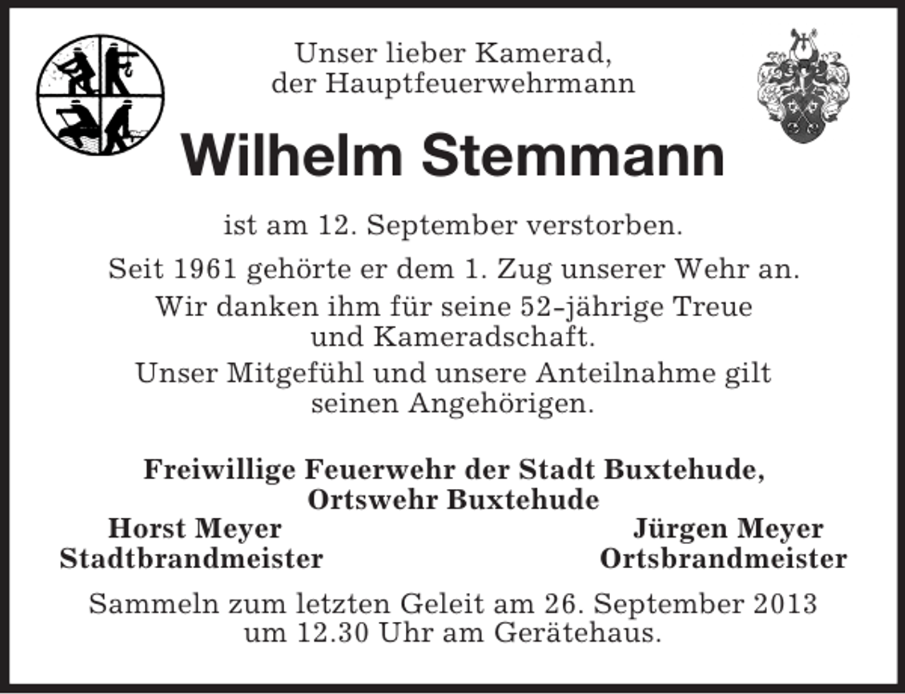 <p>Unser lieber Kamerad,<br />der Hauptfeuerwehrmann<br />Wilhelm Stemmann<br />ist am 12. September verstorben.<br />Seit 1961 gehörte er dem 1. Zug unserer Wehr an.<br />Wir danken ihm für seine 52-jährige Treue<br />und Kameradschaft.<br />Unser Mitgefühl und unsere Anteilnahme gilt<br />seinen Angehörigen.<br />Freiwillige Feuerwehr der Stadt Buxtehude,<br />Ortswehr Buxtehude<br />Horst Meyer Jürgen Meyer<br />Stadtbrandmeister Ortsbrandmeister<br />Sammeln zum letzten Geleit am 26. September 2013<br />um 12.30 Uhr am Gerätehaus.</p>
