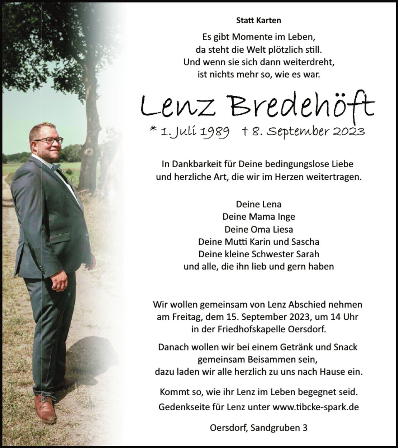 <p>Statt Karten<br />Es gibt Momente im Leben,<br />da steht die Welt plötzlich still.<br />Und wenn sie sich dann weiterdreht,<br />ist nichts mehr so, wie es war.<br />Lenz Bredehöft<br />* 1. Juli 1989 † 8. September 2023<br />In Dankbarkeit für Deine bedingungslose Liebe<br />und herzliche Art, die wir im Herzen weitertragen.<br />Deine Lena<br />Deine Mama Inge<br />Deine Oma Liesa<br />Deine Mutti Karin und Sascha<br />Deine kleine Schwester Sarah<br />und alle, die ihn lieb und gern haben<br />Wir wollen gemeinsam von Lenz Abschied nehmen<br />am Freitag, dem 15. September 2023, um 14 Uhr<br />in der Friedhofskapelle Oersdorf.<br />Danach wollen wir bei einem Getränk und Snack<br />gemeinsam Beisammen sein,<br />dazu laden wir alle herzlich zu uns nach Hause ein.<br />Gedenkseite für Lenz unter www.tibcke­spark.de<br />Kommt so, wie ihr Lenz im Leben begegnet seid.<br />Oersdorf, Sandgruben 3</p>